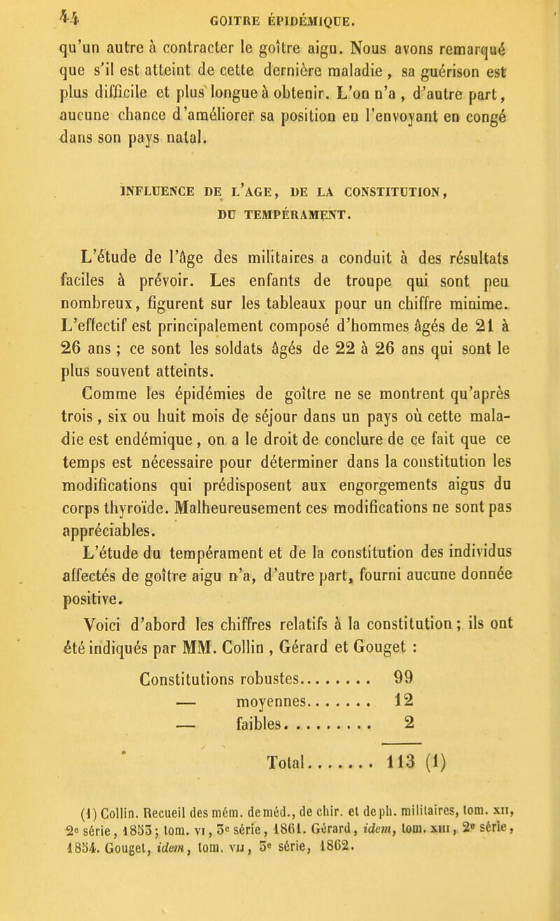 qu'un autre à contracter le goitre aigu. Nous avons remarqué que s'il est atteint de cette dernière maladie , sa guérison est plus difficile et plus longue à obtenir. L'on n'a , d'autre part, aucune chance d'améliorer sa position en l'envoyant en congé <îans son pays natal. INFLUENCE DE l'aGE, DE LA CONSTITUTION, DU TEMPÉRAMENT. L'étude de l'âge des militaires a conduit à des résultats faciles à prévoir. Les enfants de troupe qui sont peu nombreux, figurent sur les tableaux pour un chiffre minime. L'effectif est principalement composé d'hommes âgés de 21 à 26 ans ; ce sont les soldats âgés de 22 à 26 ans qui sont le plus souvent atteints. Comme les épidémies de goitre ne se montrent qu'après trois , six ou huit mois de séjour dans un pays où cette mala- die est endémique , on a le droit de conclure de ce fait que ce temps est nécessaire pour déterminer dans la constitution les modifications qui prédisposent aux engorgements aigus du corps thyroïde. Malheureusement ces modifications ne sont pas appréciables. L'étude du tempérament et de la constitution des individus affectés de goitre aigu n'a, d'autre part, fourni aucune donnée positive. Voici d'abord les chiffres relatifs à la constitution ; ils ont été indiqués par MM . ColHn , Gérard et Gouget : Constitutions robustes 99 — moyennes 12 — faibles 2 Total 113 (1) (1) Collin. Recueil desmém. deméd., de cliir. el depli. militaires, lora. xn, 2 série, 1853 ; lom. vi, 3<= série, 1861. Gérard, idem, lom. xhi , 2» série,