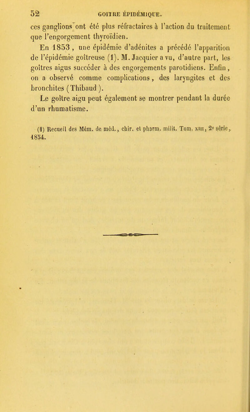 ces ganglions'ont été plus réfractaires à l'action du traitement que l'engorgement thyroïdien. En 1853, une épidémie d'adénites a précédé l'apparition de l'épidémie goitreuse (1). M. Jacquier a vu, d'autre part, les goitres aigus succéder à des engorgements parotidiens. Enfin , on a observé comme complications, des laryngites et des bronchites (Thibaud ). Le goitre aigu peut également se montrer pendant la durée d'un rhumatisme. (i) Recueil des Mém. de méd., chir, et pharm, milil. Tom. xiii, 2e série ^ 4884.