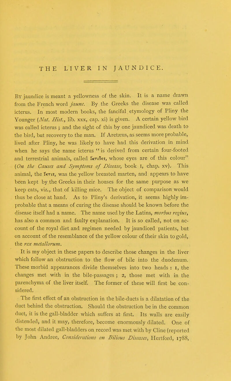 By jaundice is meant a yellowness of the skin. It is a name drawn from the French word jaune. By the Greeks the disease was called icterus. In most modem books, the fanciful etymology of Pliny the Younger {Nat. Hist., lib. xxx, cap. xi) is given. A certain yellow bird was called icterus ; and the sight of this by one jaundiced was death to the bird, but recovery to the man. If Aretseus, as seems more probable, lived after Pliny, he was likely to have had this derivation in mind when he says the name icterus  is derived from certain four-footed and terrestrial animals, called ^icTiSer, whose eyes are of this colour (0« the Causes and Symptoms of Disease, book i, chap. xv). This animal, the 1kti%, was the yellow breasted marten, and appears to have been kept by the Greeks in their houses for the same purpose as we keep cats, viz., that of killing mice. The object of comparison would thus be close at hand. As to Pliny's derivation, it seems highly im- probable that a means of curing the disease should be known before the disease itself had a name. The name used by the Latins, morbus regius, has also a common and faulty explanation. It is so called, not on ac- count of the royal diet and regimen needed by jaundiced patients, but on account of the resemblance of the yellow colour of their skin to gold, the rex 7?ietallorum. It is my object in these papers to describe those changes in the liver which follow an obstruction to the flow of bile into the duodenum. These morbid appearances divide themselves into two heads : i, the changes met with in the bile-passages ; 2, those met with in the parenchyma of the liver itself. The former of these will first be con- sidered. The first effect of an obstruction in the bile-ducts is a dilatation of the duct behind the obstruction. Should the obstraction be in the common duct, it is the gall-bladder which suffers at first. Its walls are easily distended, and it may, therefore, become enormously dilated. One of the most dilated gall-bladders on record was met with by Ciine (reported by John Andrce, Considerations on Bilious Diseases, Hertford, 1788,