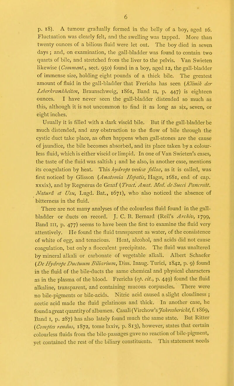 p. 18). A tumour gradually formed in the belly of a boy, aged i6. Fluctuation was clearly felt, and the swelling was tapped. More than twenty ounces of a bilious fluid were let out. The boy died in seven days ; and, on examination, the gall-bladder was found to contain two quarts of bile, and stretched from the liver to the pelvis. Van Swieten likewise {Comment.^ sect. 950) found in a boy, aged 12, the gall-bladder of immense size, holding eight pounds of a thick bile. The greatest amount of fluid in the gall-bladder that Frerichs has seen (Klinik der Leberkrankheiten, Braunschweig, i86r, Band 11, p. 447) is eighteen ounces. I have never seen the gall-bladder distended so much as this, although it is not uncommon to find it as long as six, seven, or eight inches. Usually it is filled with a dark viscid bile. But if the gall-bladder be much distended, and any obstruction to the flow of bile through the cystic duct talce place, as often happens when gall-stones are the cause of jaundice, the bile becomes absorbed, and its place taken by a colour- less fluid, which is either viscid or limpid. In one of Van S^vieten's cases, the taste of the fluid was saltish ; and he also, in another case, mentions its coagulation by heat. This hydrops veHccB fellece, as it is called, was first noticed by Glisson [Anaiomia Hepatis, Hag£e, 1681, end of cap. xxxix), and by Regnerus de Graaf (Tract. Anat. Med. deSticci Pancreat. NaturA et Usu, Lugd. Bat., 1671), who also noticed the absence of bitterness in the fluid. There are not many analyses of the colourless fluid found in the gall- bladder or ducts on record. J. C. B. Bernard (Reil's Arch'w, 1799, Band III, p. 477) seems to have been the first to examine the fluid very attentively. He found the fluid transparent as water, of the consistence of white of egg, and tenacious. Heat, alcohol, and acids did not cause coagulation, but only a flocculent precipitate. The fluid was unaltered by mineral alkali or carbonate of vegetable alkali. Albert Schaefcr (De Hydrope Ducttnmi Biliarmvi, Diss. Inaug. Turici, 1842, p. 9) found in the fluid of the bile-ducts the same chemical and physical characters as in the plasma of the blood. Frerichs (op. cit., p. 449) found the fluid alkaline, transparent, and containing mucous corpuscles. There were no bile-pigments or bile-acids. Nitric acid caused a slight cloudiness ; acetic acid made the fluid gelatinous and thick. In another case, he foundagreat quantity of albumen. Casali(Virchow'syrt/im&77<r///,f. 1S69, Band i, p. 287) has also lately found much the same state. But Ritter (Comptes rendus, 1872, tome Ixxiv, p. 813), however, states that certain colourless fluids from the bilc-passages gave no reaction of bile-pigment, yet contained the rest of the biliary constituents. This statement neals