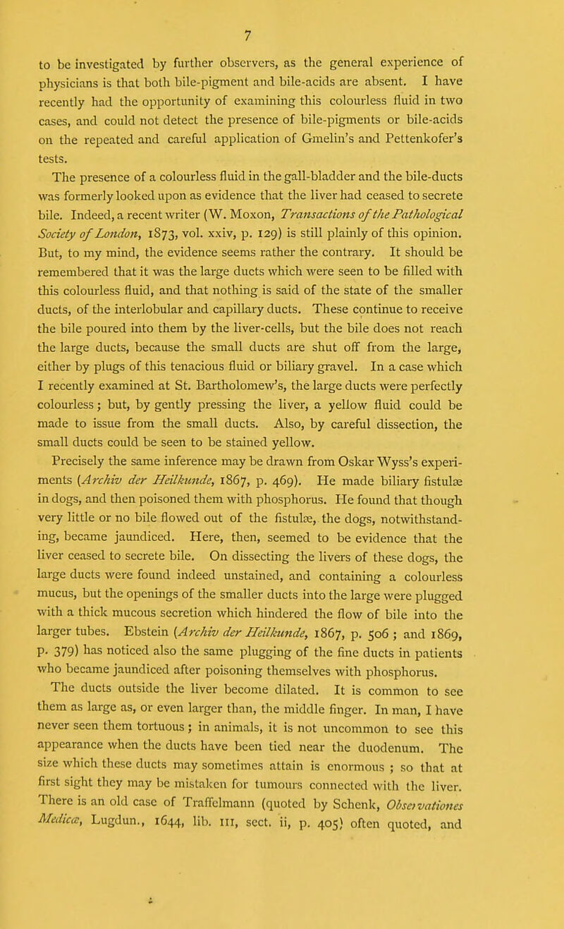 to be investigated by further observers, as the general experience of physicians is that both bile-pigment and bile-acids are absent. I have recently had the opportunity of examining this colourless fluid in two cases, and could not detect the presence of bile-pigments or bile-acids on the repeated and careful application of Gmelin's and Pettenkofer's tests. The presence of a colourless fluid in the gall-bladder and the bile-ducts was formerly looked upon as evidence that the liver had ceased to secrete bile. Indeed, a recent witer (W. Moxon, Transactions of the Pathological Society of London, 1873, vol. xxiv, p. 129) is still plainly of this opinion. But, to my mind, the evidence seems rather the contrary. It should be remembered that it was the large ducts vi'hich were seen to be filled with this colourless fluid, and that nothing is said of the state of the smaller ducts, of die interlobular and capillary ducts. These continue to receive the bile poured into them by the liver-cells, but the bile does not reach the large ducts, because the small ducts are shut off from the large, either by plugs of this tenacious fluid or biliary gravel. In a case which I recently examined at St. Bartholomew's, the large ducts were perfectly colourless; but, by gently pressing the liver, a yellow fluid could be made to issue from the small ducts. Also, by careful dissection, the small ducts could be seen to be stained yellow. Precisely the same inference may be drawn from Oskar Wyss's experi- ments (Archiv der Heilkunde, 1867, p. 469). He made biliary fistulse in dogs, and then poisoned them with phosphorus. He found that though very little or no bile flowed out of the fistulas, the dogs, notwithstand- ing, became jaundiced. Here, then, seemed to be evidence that the liver ceased to secrete bile. On dissecting the livers of these dogs, the large ducts were found indeed unstained, and containing a colourless mucus, but the openings of the smaller ducts into the large were plugged with a thick mucous secretion which hindered the flow of bile into the larger tubes. Ebstein {Archiv der Heilkunde, 1867, p. 506 ; and 1869, p. 379) has noticed also the same plugging of the fine ducts in patients who became jaundiced after poisoning themselves with phosphorus. The ducts outside the liver become dilated. It is common to see them as large as, or even larger than, the middle finger. In man, I have never seen them tortuous ; in animals, it is not uncommon to see this appearance when the ducts have been tied near the duodenum. The size which these ducts may sometimes attain is enormous ; so that at first sight they may be mistaken for tumours connected with the liver. There is an old case of Traflclmann (quoted by Schenk, Obsetvationes Mediccc, Lugdun., 1644, lib. in, sect, ii, p. 405) often quoted, and