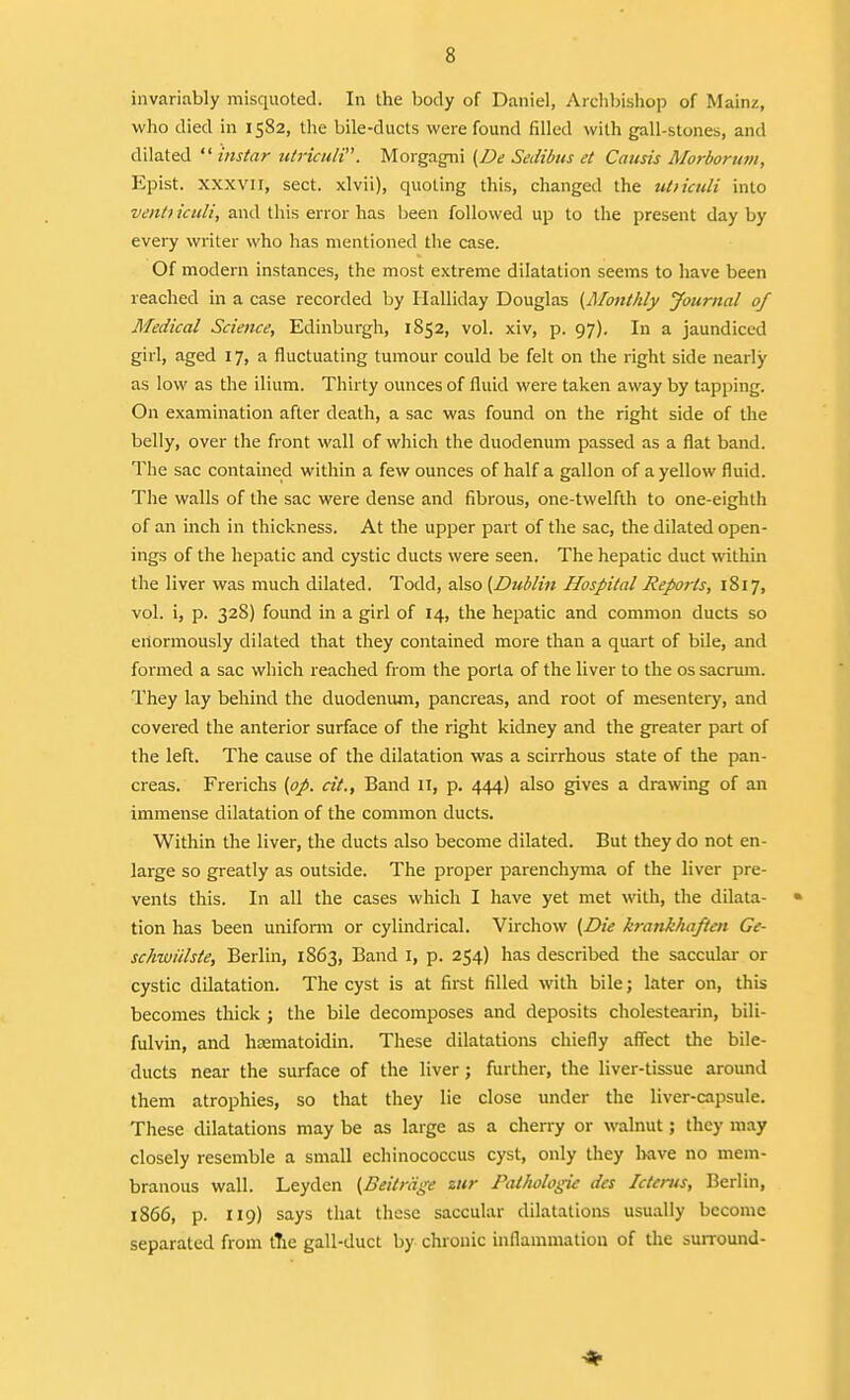 invariably misquoted. In tlie body of Daniel, Archbishop of Mainz, who died in 1582, the bile-ducts were found filled with gall-stones, and dilated  instar ictriculi. Morgagni (De Sedibus et Causis Morborum, Epist. XXXVII, sect, xlvii), quoting this, changed the utiicidi into venti iculi, and this error has been followed up to the present day by evei-y writer who has mentioned the case. Of modern instances, the most extreme dilatation seems to have been reached in a case recorded by Ilalliday Douglas {Monthly Journal of Medical Science, Edinburgh, 1852, vol. xiv, p. 97). In a jaundiced girl, aged 17, a fluctuating tumour could be felt on the right side nearly as low as the ilium. Thirty ounces of fluid were taken away by tapping. On examination after death, a sac was found on the right side of the belly, over the front wall of which the duodenum passed as a flat band. The sac contained within a few ounces of half a gallon of a yellow fluid. The walls of the sac were dense and fibrous, one-twelfth to one-eighth of an inch in thickness. At the upper part of the sac, the dilated open- ings of the hepatic and cystic ducts were seen. The hepatic duct within the liver was much dilated. Todd, 3\%o{Dublin Hospital Reports, 1817, vol. i, p. 328) found in a girl of 14, the hepatic and common ducts so enormously dilated that they contained more than a quart of bile, and formed a sac which reached from the porta of the liver to the os sacrum. They lay behind the duodenum, pancreas, and root of mesentery, and covered the anterior surface of the right kidney and the greater part of the left. The cause of the dilatation was a scirrhous state of the pan- creas. Frerichs [pp. cit.. Band 11, p. 444) also gives a drawing of an immense dilatation of the common ducts. Within the liver, the ducts also become dilated. But they do not en- large so greatly as outside. The proper parenchyma of the liver pre- vents this. In all the cases which I have yet met with, the dilata- tion has been unifonii or cylindrical. Virchow {Die krankhaften Ge- schwiilste, Berlin, 1863, Band i, p. 254) has described the saccular or cystic dilatation. The cyst is at first filled with bile; later on, this becomes thick ; the bile decomposes and deposits cholestearin, bili- fulvin, and ha;matoidin. These dilatations chiefly affect the bile- ducts near the surface of the liver; further, the liver-tissue around them atrophies, so that they lie close under the liver-capsule. These dilatations may be as large as a cherry or walnut; they may closely resemble a small echinococcus cyst, only they liave no mem- branous wall. Leyden {Beitrdge zitr Pathologic dcs Icterus, Berlin, 1866, p. 119) says that these saccular dilatations usually become separated from t7ie gall-duct by chronic inflammation of the surround-