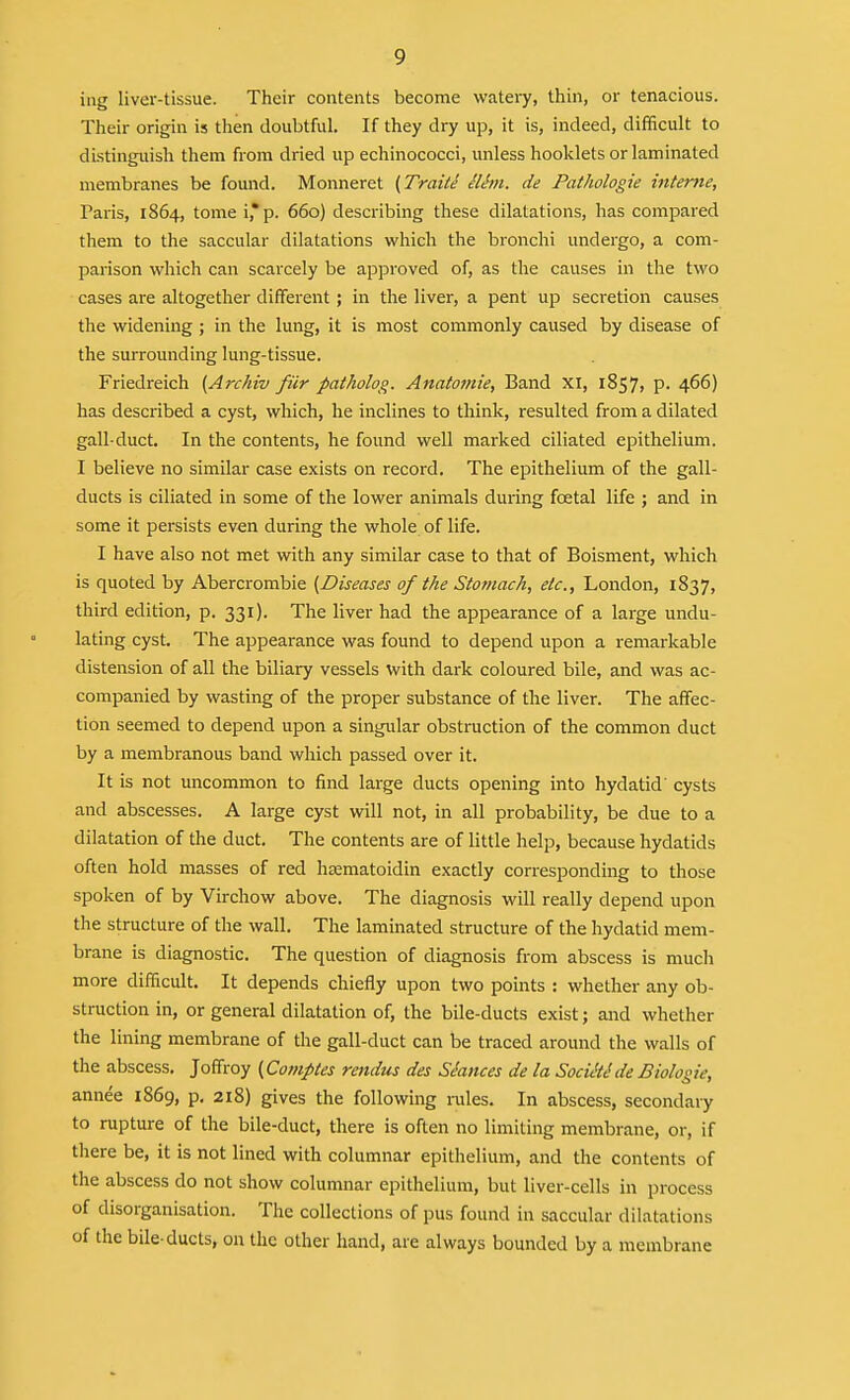 ing liver-tissue. Their contents become watery, thin, or tenacious. Their origin is then doubtful. If they dry up, it is, indeed, difficult to distinguish them from dried up echinococci, imless hooklets or laminated membranes be found. Monneret (Traits ilhn. de Pathologie interne, Paris, 1864, tome i,*p. 660) describing these dilatations, has compared them to the saccular dilatations which the bronchi undergo, a com- parison wliich can scarcely be approved of, as the causes in the two cases are altogether different; in the liver, a pent up secretion causes the widening ; in the lung, it is most commonly caused by disease of the surrounding lung-tissue. Friedreich (Archiv fiir patholog. Anato9nie, Band XI, 1857, p. 466) has described a cyst, which, he inclines to think, resulted from a dilated gall-duct. In the contents, he found well marked ciliated epithelium. I believe no similar case exists on record. The epithelium of the gall- ducts is ciliated in some of the lower animals during foetal life ; and in some it persists even during the whole of life. I have also not met with any similar case to that of Boisment, which is quoted by Abercrombie (Diseases of ike Stomach, etc., London, 1837, third edition, p. 331). The liver had the appearance of a large undu- lating cyst. The appearance was found to depend upon a remarkable distension of all the biliary vessels with dark coloured bile, and was ac- companied by wasting of the proper substance of the liver. The affec- tion seemed to depend upon a singular obstruction of the common duct by a membranous band which passed over it. It is not uncommon to find large ducts opening into hydatid' cysts and abscesses. A large cyst will not, in all probability, be due to a dilatation of the duct. The contents are of little help, because hydatids often hold masses of red hjematoidin exactly corresponding to those spoken of by Virchow above. The diagnosis will really depend upon the structure of the wall. The laminated structure of the hydatid mem- brane is diagnostic. The question of diagnosis from abscess is much more difficult. It depends chiefly upon two points : whether any ob- struction in, or general dilatation of, the bile-ducts exist; and whether the lining membrane of the gall-duct can be traced around the walls of the abscess. Joffroy {Co?nptes rendus des Stances de la SocikSde Biologie, annee 1869, p. 218) gives the following rules. In abscess, secondary to rupture of the bile-duct, there is often no limiting membrane, or, if there be, it is not lined with columnar epithelium, and the contents of the abscess do not show columnar epithelium, but liver-cells in process of disorganisation. The collections of pus found in saccular dilatations of the bile-ducts, on the other hand, are always bounded by a membrane