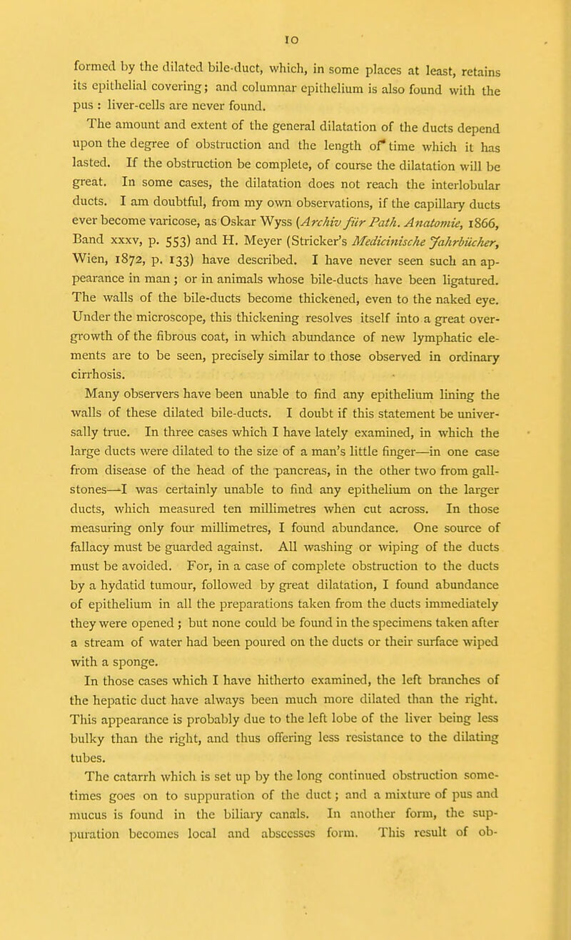 lO formed by the dilated bile-duct, which, in some places at least, retains its epithelial covering; and columnar epithelium is also found with the pus : liver-cells are never found. The amount and extent of the general dilatation of the ducts depend upon the degree of obstruction and the length of* time which it has lasted. If the obstruction be complete, of course the dilatation will be great. In some cases, the dilatation does not reach the interlobular ducts. I am doubtful, from my own observations, if the capillary ducts ever become varicose, as Oskar Wyss (Archiv fiir Path. Anatomie, 1866, Band xxxv, p. 553) and H. Meyer (Strieker's Medicmiscke Jahrbucker, Wien, 1872, p. 133) have described. I have never seen such an ap- pearance in man; or in animals whose bile-ducts have been ligatured. The walls of the bile-ducts become thickened, even to the naked eye. Under the microscope, this thickening resolves itself into a great over- growth of the fibrous coat, in which abundance of new lymphatic ele- ments are to be seen, precisely similar to those observed in ordinary cirrhosis. Many observers have been unable to find any epithelium lining the walls of these dilated bile-ducts. I doubt if this statement be univer- sally true. In three cases which I have lately examined, in which the large ducts were dilated to the size of a man's little finger—in one case from disease of the head of the pancreas, in the other two from gall- stones—I was certainly unable to find any epithelium on the larger ducts, which measured ten millimetres when cut across. In those measuring only four millimetres, I found abundance. One source of fallacy must be guarded against. All washing or wiping of the ducts must be avoided. For, in a case of complete obstruction to the ducts by a hydatid tumour, followed by great dilatation, I found abundance of epithelium in all the preparations taken from the ducts immediately they were opened ; but none could be foimd in the specimens taken after a stream of water had been poured on the ducts or their surface wiped with a sponge. In those cases which I have hitherto examined, the left branches of the hepatic duct have always been much more dilated than the right. This appearance is probably due to the left lobe of the liver being less bulky than the right, and thus offering less resistance to the dilating tubes. The catarrh which is set up by the long continued obstmction some- times goes on to suppuration of the duct; and a mixture of pus and mucus is found in the biliary canals. In another form, the sup- puration becomes local and abscesses form. This result of ob-