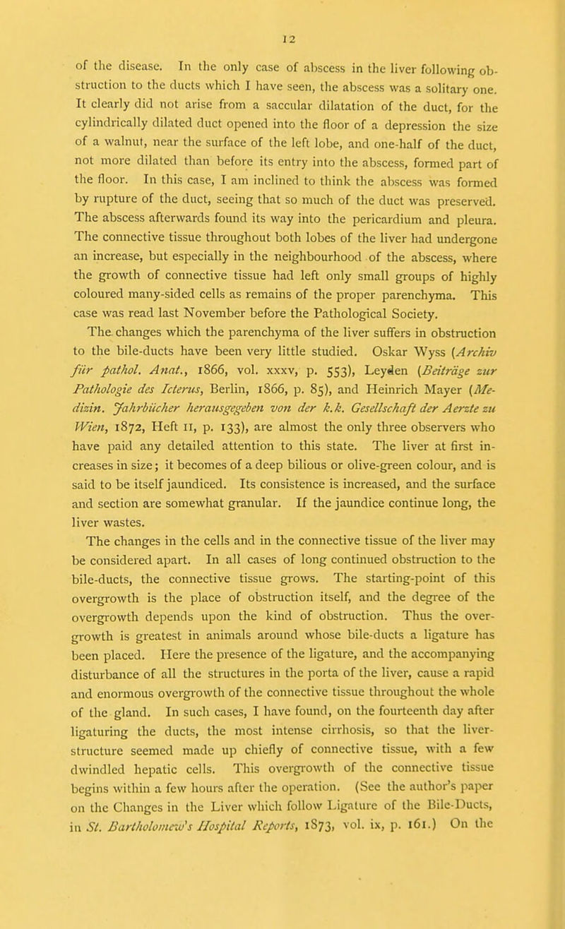 of the disease. In the only case of al)scess in the liver following ob- struction to the ducts which I have seen, tlie abscess was a solitary one. It clearly did not arise from a saccular dilatation of the duct, for the cylindrically dilated duct opened into the floor of a depression the size of a walnut, near the surface of the left lobe, and one-half of the duct, not more dilated than before its entry into the abscess, formed part of the floor. In this case, I am inclined to think the abscess was fonned by rupture of the duct, seeing that so much of the duct was preserved. The abscess afterwards found its way into the pericardium and pleura. The connective tissue throughout both lobes of the liver had undergone an increase, but especially in the neighbourhood of the abscess, where the growth of connective tissue had left only small groups of highly coloured many-sided cells as remains of the proper parenchyma. This case was read last November before the Pathological Society. The. changes which the parenchyma of the liver suffers in obstruction to the bile-ducts have been very little studied. Oskar Wyss {Archiv fiir pathol. Anat., l866, vol. xxxv, p. 553), Leyden (Beitrdge zur Pathologie des Icterus, Berlin, 1866, p. 85), and Heinrich Mayer {Me- dizin. Jahrbiicher herausgegeben von der k.k. Gesellschaft der Aerzte zu Wien, 1872, Heft 11, p. 133), are almost the only three observers who have paid any detailed attention to this state. The liver at first in- creases in size; it becomes of a deep bilious or olive-green colour, and is said to be itself jaundiced. Its consistence is increased, and the surface and section are somewhat granular. If the jaundice continue long, the liver wastes. The changes in the cells and in the connective tissue of the liver may be considered apart. In all cases of long continued obstruction to the bile-ducts, the connective tissue giows. The starting-point of this overgrowth is the place of obstruction itself, and the degree of the overgiowth depends upon the kind of obstruction. Thus the over- growth is greatest in animals around whose bile-ducts a ligature has been placed. Here the presence of the ligature, and the accompanying disturbance of all the structures in the porta of the liver, cause a rapid and enormous overgrowth of the connective tissue throughout the whole of the gland. In such cases, I have found, on the fourteenth day after ligaturing the ducts, the most intense cirrhosis, so that the liver- structure seemed made up chiefly of connective tissue, with a few dwindled hepatic cells. This overgrowth of the connective tissue begins within a few hours after llie operation. (See the author's paper on the Changes in the Liver which follow Ligature of the Bilc-Ducts, in St. Bartholomew's Hospital Jicprts, 1S73, vol. ix, p. 161.) On the