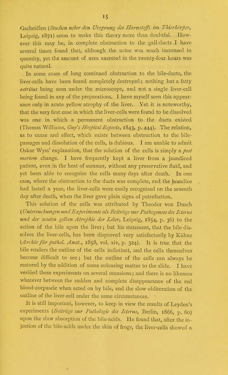 IS Oscheidlen [SiuJien ueber den Ursprung des ffamstoffs im Thierkorper, Leipzig, 1871) seem to make this theory more than doubtful. How- ever this may be, in complete obstruction to the gall-ducts I have several times found that, although the urine was much increased in quantity, yet the amount of urea excreted in the twenty-four hours was quite natural. In some cases of long continued obstruction to the bile-ducts, the liver-cells have been found completely destroyed; nothing but a fatty aetrilus being seen under the microscope, and not a single liver-cell being found in any of the preparations. I have myself seen this appear- ance only in acute yellow atrophy of the liver. Yet it is noteworthy, that the very first case in which the liver-cells were found to be dissolved was one in which a permanent obstruction to the ducts existed (Thomas Williams, Guy's Hospital Reports, 1843, P-444)- The relation, as to cause and effect, which exists between obstruction to the bile- passages and dissolution of the cells, is dubious. I am unable to admit Oskar Wyss' explanation, that the solution of the cells is simply t^. post mortem change. I have frequently kept a liver from a jaundiced patient, even in the heat of summer, without any preservative fluid, and yet been able to recognise the cells many days after death. In one case, where the obstruction to the ducts was complete, and the jaundice had lasted a year, the liver-cells were easily recognised on the seventh day after death, when the liver gave plain signs of putrefaction. This solution of the cells was attributed by Theodor von Dusch (Untersuchungen undExpetimente als Beitrdge zur Pathogenese des Icterus und der acuten gelben Atropine der Leber, Leipzig, 1854, p. 36) to the action of the bile upon the liver; but his statement, that the bile dis- solves the liver-cells, has been disproved very satisfactorily by Kuhne (Archiv ficrpathol. Anat., 1858, vol. xiv, p. 324). It is true that the bile renders the outline of the cells indistinct, and the cells themselves become difficult to see; but the outline of the cells can always be restored by the addition of some colouring matter to the slide. I have verified these experiments on several occasions; and there is no likeness whatever between the sudden and complete disappearance of the red blood-corpuscle when acted on by bile, and the slow obliteration of the outline of the liver-cell under the same circumstances. ■ It is still important, however, to keep in view the results of Leyden's experiments (Beitrdge zur Pathologie des Ictertts, Berlin, i866, p. 60) upon the slow absorption of the bile-acids. He found that, after the in- jection of the bile-acids under the skin of frogs, the liver-cells showed a