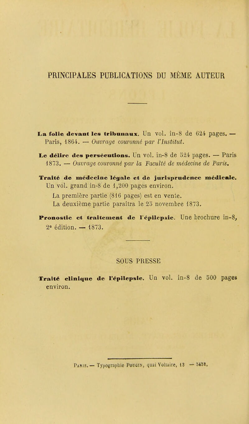 PRINCIPALES PUBLICATIONS DU MÊME AUTEUR La folie devant les tribananx. Un vol. in-8 de 624 pages. — Paris, 1864. — Ouvrage couronné par l'Institut. Le délire dea persécutions. Un vol. iii-8 de 524 pages. — Paris 1873. — Ouvrage couronné par la Faculté de médecine de Paris, Traité de médecine légale et de jurisprudence médicale. Un vol. grand in-8 de 1,200 pages environ. La première partie (816 pages) est en vente. La deuxième partie paraîtra le 2o novembre 1873. Pronostic et traitement de l'épllepsie. Une brochure in-S, 2« édition. — 1873. SOUS PRESSE Traité clinique de l'épilepsie. Un vol. in-8 de 500 pages environ. Paris.— Tjiiograpliie Pougin, quai Voluire, 13 — 5*St.