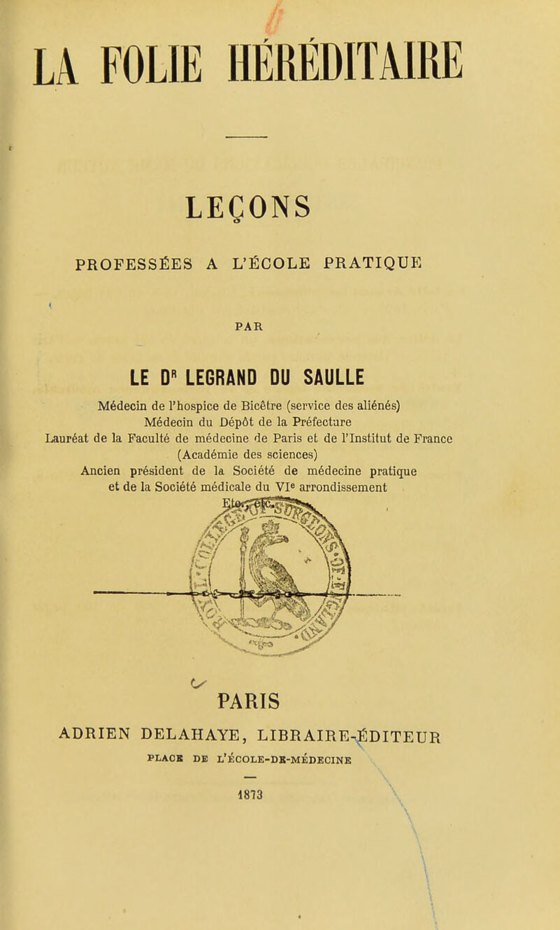 LA FOLIE HÉRÉDITAIRE LEÇONS PROFESSÉES A L'ÉCOLE PRATIQUE PAR LE D LE6RAND DU SAULLE Médecin de l'hospice de Bicêtre (service des aliénés) Médecin du Dépôt de la Préfecture Lauréat de la Faculté de médecine de Paris et de l'Institut de France (Académie des sciences) Ancien président de la Société de médecine pratique et de la Société médicale du VI» arrondissement ^ PARIS ADRIEN DELAHAYE, LIBRAIREn^DITEUR PLACK DE L'ÉCOLE-DK-MÉDECINE 1873 \ \ \