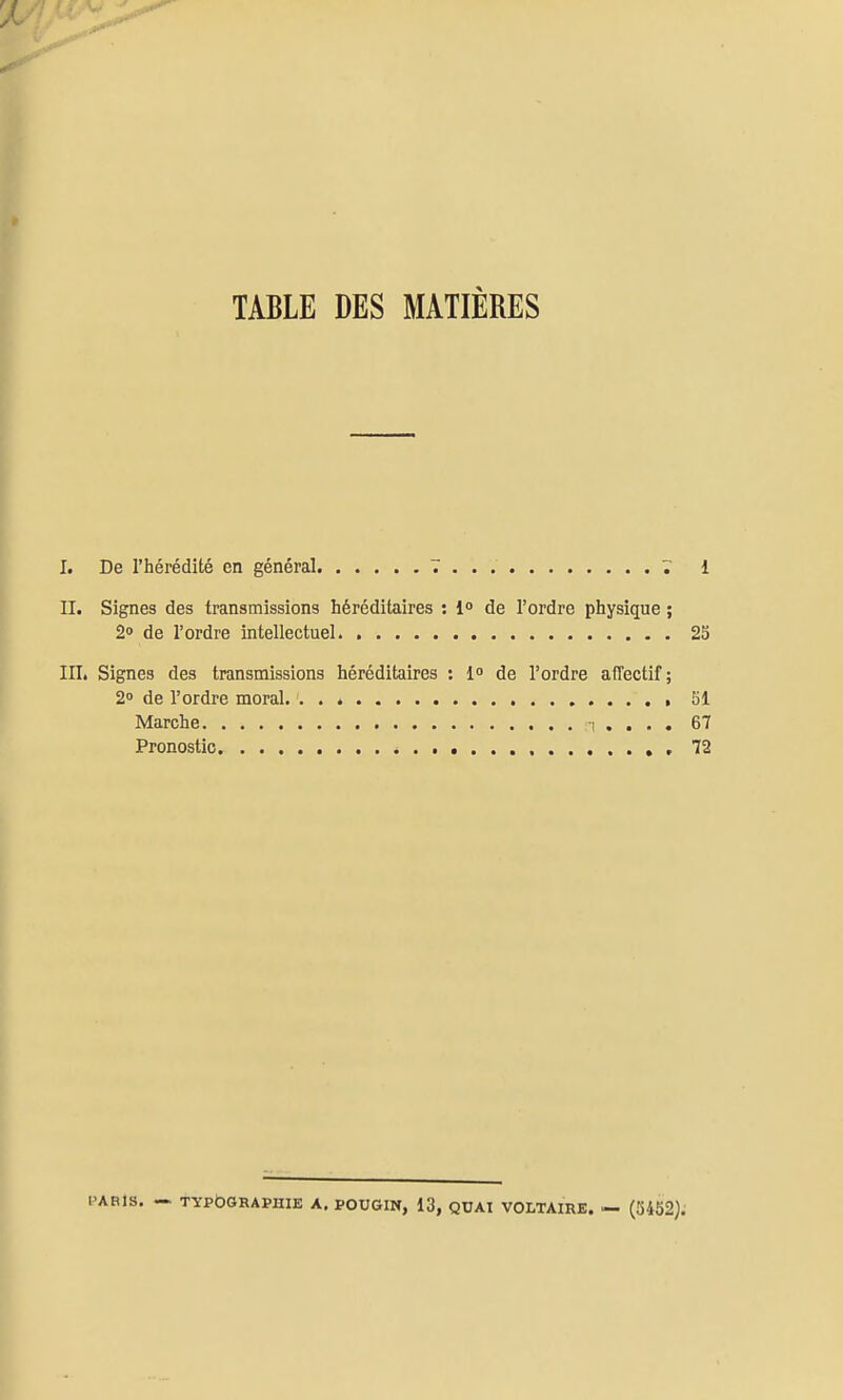 TABLE DES MATIÈRES I. De l'hérédité en général 7 1 II. Signes des transmissions héréditaires : !<> de l'ordre physique ; 2» de l'ordre intellectuel 23 IIL Signes des transmissions héréditaires : l» de l'ordre affectif; 2» de l'ordre moral. . . é 51 Marche i . . . . 67 Pronostic , , 72 PARIS. - TYPOGRAPHIE A. POUGIN, 13, QUAI VOLTAIRE. — (5452).