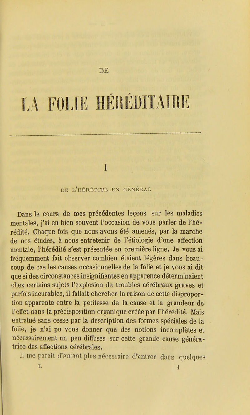 DE LA FOLIE HÉMÉDHAIRE I DE l'hérédité .KN GÉNÉRAL Dans le cours de mes précédentes leçons sur les maladies mentales, j'ai eu bien souvent l'occasion de vous parler de l'hé- rédité. Chaque fois que nous avons été amenés, par la marche de nos études, à nous entretenir de l'étiologie d'une affection mentale, l'hérédité s'est présentée en première ligne. Je vous ai fréquemment fait observer combien étaient légères dans beau- coup de cas les causes occasionnelles de la folie et je vous ai dit que si des circonstances insignifiantes en apparence déterminaient chez certains sujets l'explosion de troubles cérébraux graves et parfois incurables, il fallait chercher la raison de cette dispropor- tion apparente entre la petitesse de la cause et la grandeur de l'effet dans la prédisposition organique créée par l'hérédité. Mais entraîné sans cesse par la description des formes spéciales de la folie, je n'ai pu vous donner que des notions incomplètes et nécessairement un peu diffuses sur cette grande cause généra- trice des affections cérébrales. 11 me paroîul'eutant plus nécessaire d'entrer dans quelques