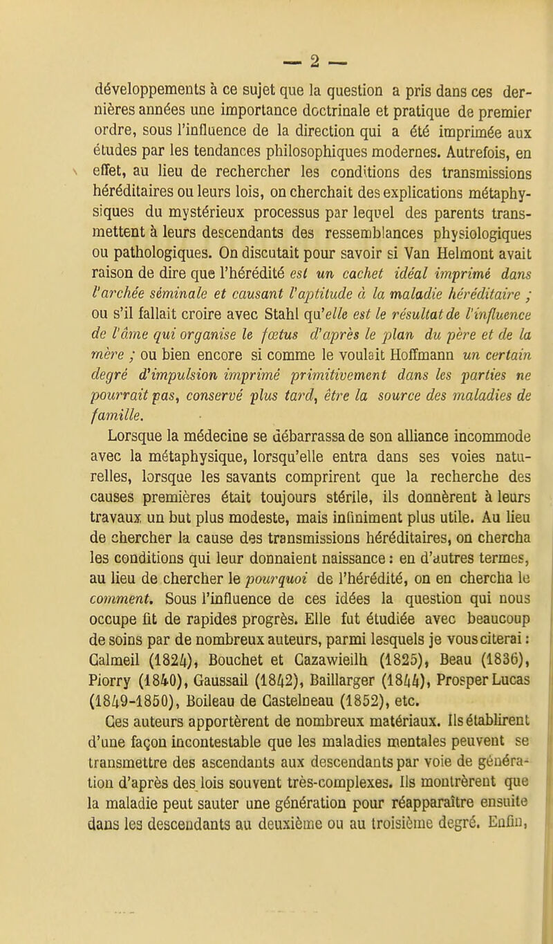 développements à ce sujet que la question a pris dans ces der- nières années une importance doctrinale et pratique de premier ordre, sous l'influence de la direction qui a été imprimée aux éludes par les tendances philosophiques modernes. Autrefois, en \ effet, au lieu de rechercher les conditions des transmissions héréditaires ou leurs lois, on cherchait des explications métaphy- siques du mystérieux processus par lequel des parents trans- mettent à leurs descendants des ressemblances physiologiques ou pathologiques. On discutait pour savoir si Van Helmont avait raison de dire que l'hérédité est un cachet idéal imprimé dans l'archée séminale et causant l'aptitude à la maladie héréditaii^e ; ou s'il fallait croire avec Stahl qu'e/Ze est le résultat de l'influence de l'âme qui organise le fœtus d'après le plan du père et de la mère ; ou bien encore si comme le voulait Hoffmann un certain degré d'impulsion imprimé primitivement dans les parties ne pourrait pas, conservé plus tard, être la source des maladies de famille. Lorsque la médecine se débarrassa de son alliance incommode avec la métaphysique, lorsqu'elle entra dans ses voies natu- relles, lorsque les savants comprirent que la recherche des causes premières était toujours stérile, ils donnèrent à leurs travaux un but plus modeste, mais infiniment plus utile. Au lieu de chercher la cause des transmissions héréditaires, on chercha les conditions qui leur donnaient naissance : en d'autres termes, au lieu de chercher le pourquoi de l'hérédité, on en chercha le comment. Sous l'influence de ces idées la question qui nous occupe fit de rapides progrès. Elle fut étudiée avec beaucoup de soins par de nombreux auteurs, parmi lesquels je vous citerai : Galmeil (1824), Bouchet et Gazawieilh (1825), Beau (1836), Piorry (1840), Gaussail (1842), Baillarger (1844), Prosper Lucas (1849-1850), Boileau de Castelneau (1852), etc. Ces auteurs apportèrent de nombreux matériaux. Ils établirent d'une façon incontestable que les maladies mentales peuvent se transmettre des ascendants aux descendants par voie de généra- tion d'après des lois souvent très-complexes. Ils montrèrent que la maladie peut sauter une génération pour réapparaître ensuite dans les descendants au deuxième ou au troisième degré. Enfin,