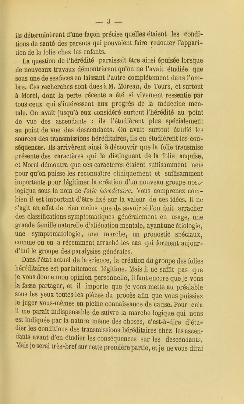 ils déterminèrent d'une façon précise quelles étaient les condi- tions de santé des parents qui pouvaient faire redouter l'appari- tion de la folie chez les enfants. La question de l'hérédité paraissait être ainsi épuisée lorsque de nouveaux travaux démontrèrent qu'on ne l'avait étudiée que sous une de ses faces en laissant l'autre complètement dans l'om- bre. Ces recherches sont dues à M. Moreau, de Tours, et surtout à Morel, dont la perte récente a été si vivement ressentie par tous ceux qui s'intéressent aux progrès de la médecine men- tale. On avait jusqu'à eux considéré surtout l'hérédité au point de vue des ascendants : ils l'étudièrent plus spécialemeni au point de vue des descendants. On avait surtout étudié les sources des transmissions héréditaires, ils en étudièrent les con- séquences. Ils arrivèrent ainsi à découvrir que la folie transmise présente des caractères qui la distinguent de la folie acquise, et Morel démontra que ces caractères étaient suffisamment neis pour qu'on puisse les reconnEûtre cliniquement et sufûsamment importants pour légitimer la création d'un nouveau groupe nosu- logique sous le nom de folie héréditaire. Vous comprenez com- bien il est important d'être fixé sur la valeur de ces idées. Il ne s'agit en effet de rien moins que de savoir si l'on doit arracher des classifications symptomatiques généralement en usage, une grande famille naturelle d'aliénation mentale, ayant une étiologie, une symptomatologie, une marche, un pronostic spéciaux, comme on en a récemment arraché les cas qui forment aujour- d'hui le groupe des paralysies générales. Dans l'état actuel de la science, la création du groupe des folies héréditaires est parfaitement légitime. Mais il ne suffit pas que je vous donne mon opinion personnelle, il faut encore que je vous la fasse partager, et il importe que je vous mette au préalable sous les yeux toutes les pièces du procès afin que vous puissiez le juger vous-mêmes en pleine connaissance de cause. Pour cela il me paraît indispensable de suivre la marche logique qui nous est indiquée par la nature même des choses, c'est-à-dire d'étu- dier les conditions des transmissions héréditaires chez les ascen- dants avant d'en étudier les conséquences sur les descendants. Mais je serai très-bref sur cette première partie, et je ne vous dirai