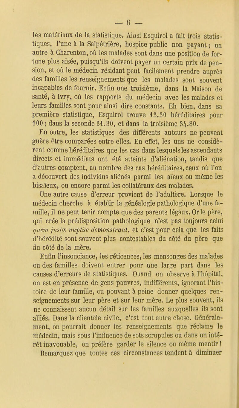 les matériaux de la statistique. Ainsi Esquirol a fait trois statis- tiques, l'une à la Salpêtrière, hospice public non payant ; un autre à Charenton, oià les malades sont dans une position de for- tune plus aisée, puisqu'ils doivent payer un certain prix de pen- sion, et oia le médecin résidant peut facilement prendre auprès des familles les renseignements que les malades sont souvent incapables de fournir. Enfin une troisième, dans la Maison de santé, à Ivry, oîi les rapports du médecin avec les malades et leurs familles sont pour ainsi dire constants. Eh bien, dans sa première statistique, Esquirol trouve 13.30 héréditaires pour 100 ; dans la seconde 31.30, et dans la troisième 3^.80. En outre, les statistiques des différents auteurs ne peuvent guère être comparées entre elles. En effet, les uns ne considè- rent comme héréditaires que les cas dans lesquelles ascendants directs et immédiats ont été atteints d'aliénation, tandis que d'autres comptent, au nombre des cas héréditaires, ceux oii l'on a découvert des individus aliénés parmi les aïeux ou même les bisaïeux, ou encore parmi les collatéraux des malades. Une autre cause d'erreur provient de l'adultère. Lorsque le médecin cherche à établir la généalogie pathologique d'une fa- mille, il ne peut tenir compte que des parents légaux. Or le père, qui crée la prédisposition pathologique n'est pas toujours celui quem justœ nuptiœ demonstrant, et c'est pour cela que les faits d'hérédité sont souvent plus contestables du côté du père que du côté de la mère. Enfin l'insouciance, les réticences, les mensonges des malades ou des familles doivent entrer pour une large part dans les causes d'erreurs de statistiques. Quand on observe à l'hôpital, on est en présence de gens pauvres, indifférents, ignorant l'his- toire de leur famille, ou pouvant à peine donner quelques ren- seignements sur leur père et sur leur mère. Le plus souvent, ils ne connaissent aucun détail sur les familles auxquelles ils sont alliés. Dans la clientèle civile, c'est tout autre chose. Générale- ment, on pourrait donner les renseignements que réclame le médecin, mais sous l'influence de sots scrupules ou dans un inté- rêt inavouable, on préfère garder le silence ou même mentir ! Remarquez que toutes ces circonstances tendent à diminuer