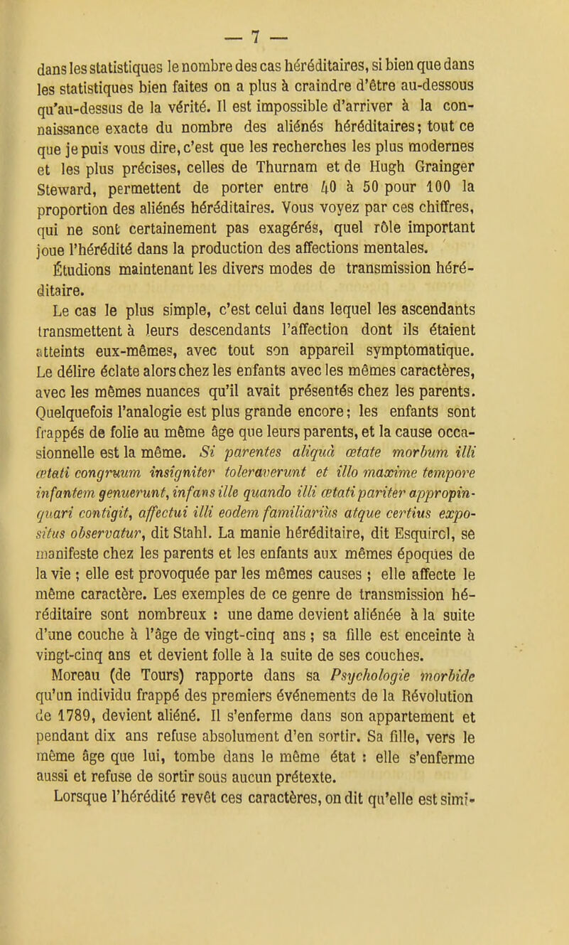 dans les statistiques le nombre des cas héréditaires, si bien que dans les statistiques bien faites on a plus à craindre d'être au-dessous qu'au-dessus de la vérité. Il est impossible d'arriver à la con- naissance exacte du nombre des aliénés héréditaires ; tout ce que je puis vous dire, c'est que les recherches les plus modernes et les plus précises, celles de Thurnam et de Hugh Grainger Steward, permettent de porter entre 40 à 50 pour 100 la proportion des aliénés héréditaires. Vous voyez par ces chiffres, qui ne sont certainement pas exagérés, quel rôle important joue l'hérédité dans la production des affections mentales. Étudions maintenant les divers modes de transmission héré- ditaire. Le cas le plus simple, c'est celui dans lequel les ascendants transmettent à leurs descendants l'affection dont ils étaient atteints eux-mêmes, avec tout son appareil symptomatique. Le délire éclate alors chez les enfants avec les mêmes caractères, avec les mêmes nuances qu'il avait présentés chez les parents. Quelquefois l'analogie est plus grande encore ; les enfants sont frappés de folie au même âge que leurs parents, et la cause occa- sionnelle est la même. Si parentes aliquà œtate morbum illi œtati congruum insignifer toleraverunt et illo maxime tempore infantem genuerunt, infans ille quando illi œtatipariter appropin- quari contigit, affectui illi eodem familiariùs atque certius expo- situs observatur, dit Stahl. La manie héréditaire, dit Esquircl, se manifeste chez les parents et les enfants aux mêmes époques de la vie ; elle est provoquée par les mêmes causes ; elle affecte le même caractère. Les exemples de ce genre de transmission hé- réditaire sont nombreux : une dame devient aliénée à la suite d'une couche à l'âge de vingt-cinq ans ; sa fille est enceinte à vingt-cinq ans et devient folle à la suite de ses couches. Moreau (de Tours) rapporte dans sa Psychologie morbide qu'un individu frappé des premiers événements de la Révolution (le 1789, devient aliéné. Il s'enferme dans son appartement et pendant dix ans refuse absolument d'en sortir. Sa fille, vers le même âge que lui, tombe dans le même état : elle s'enferme aussi et refuse de sortir sous aucun prétexte. Lorsque l'hérédité revêt ces caractères, on dit qu'elle estsimi-