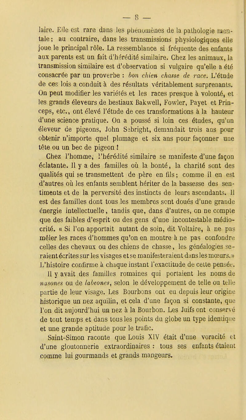 laire. Elle est rare dans les pliéaumènes de la pathologie men- tale ; au contraire, dans les transmissions physiologiques elle joue le principal rôle. La ressemblance si fréquente des enfants aux parents est un fait d'hérédité similaire. Chez les animaux, la transmission similaire est d'observation si vulgaire qu'elle a été consacrée par un proverbe : bon chien chasse de race. L'étude de ces lois a conduit à des résultats véritablement surprenants. On peut modifier les variétés et les races presque à volonté, et les grands éleveurs de bestiaux Bakwell, Fowler, Payet et Prin- ceps, etc., ont élevé l'étude de ces transformations à la hauteur d'une science pratique. On a poussé si loin ces études, qu'un éleveur de pigeons, John Ssbright, demandait trois ans pour obtenir n'importe quel plumage et six ans pour façonner uue tête ou un bec de pigeon î Chez l'homme, l'hérédité similaire se manifeste d'une façon éclatante. Il y a des familles où la bonté, la charité sont des qualités qui se transmettent de père en fils ; comme il en est d'autres oii les enfants semblent hériter de la bassesse des sen- timents et de la perversité des instincts de leurs ascendants. 11 est des familles dont tous les membres sont doués d'une grande énergie intellectuelle, tandis que, dans d'autres, on ne compte que des faibles d'esprit ou des gens d'une incontestable médio- crité. « Si l'on apportait autant de soin, dit Voltaire, à ne pas mêler les races d'hommes qu'on en montre à ne pas confondre celles des chevaux ou des chiens de chasse, les généalogies se- raient écrites sur les visages et se manifesteraient dans les mœurs. » L'histoire confirme à chaque instant rexaciilude de celle pensée. Il y avait des familles romaines qui portaient les noms de nasones ou de labeones, selon le développement de telle ou telle partie de leur visage. Les Bourbons ont eu depuis leur origine historique un nez aquilin, et cela d'une façon si constante, que l'on dit aujourd'hui un nez à la Bourbon. Les Juifs ont conservé de tout temps et dans tous les points du globe un type identique et une grande aptitude pour le trafic. Saint-Simon raconte que Louis XIV était d'une voracité ti d'une gloutonnerie extraordinaires : tous ses enfants étaient comme lui gourmands et grands mangeurs.