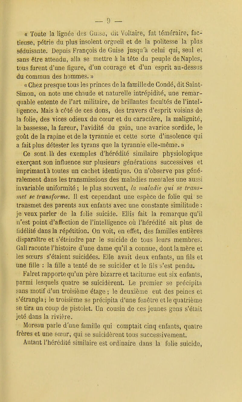 « Toute la lignée des Glusc, dit Voltaire, fut téméraire, fac- tieuse, pétrie du plus insolent orgueil et de la politesse la plus séduisante. Depuis François de Guise jusqu'à celui qui, seul et sans être attendu, alla se mettre à la tête du peuple deNaples, tous furent d'une figure, d'un courage et d'un esprit au-dessus du commun des hommes. » « Chez presque tous les princes de la faœillede Gondé, dit Saint- Simon, on note une chaude et naturelle intrépidité, une remar- quable entente de l'art militaire, de brillantes facultés de l'intel- ligence. Mais à côté de ces dons, des travers d'esprit voisins de la folie, des vices odieux du cœur et du caractère, la malignité, la bassesse, la fureur, l'avidité du gain, une avarice sordide, le goût de la rapine et de la tyrannie et cette sorte d'insolence qui a fait plus détester les tyrans que la tyrannie elle-même. » Ce sont là des exemples d'hérédité similaire physiologique exerçant son influence sur plusieurs générations successives et imprimant à toutes un cachet identique. On n'observe pas géné- ralement dans les transmissions des maladies mentales une aussi invariable uniformité ; le plus souvent, la maladie qui se trans- met se transforme. Il est cependant une espèce de folie qui se transmet des parents aux enfants avec une constante similitude : je veux parler de la folie suicide. Ellis fait la remarque qu'il n'est point d'affection de l'intelligence où l'hérédité ait plus de fidélité dans la répétition. On voit, en effet, des familles entières disparaître et s'éteindre par le suicide de tous leurs membres. Gall raconte l'histoire d'une dame qu'il a connue, dont la mère et les sœurs s'étaient suicidées. Elle avait deux enfants, un fils et une fille : la fille a tenté de se suicider et le fils s'est pendu. Falret rapporte qu'un père bizarre et taciturne eut six enfants, parmi lesquels quatre se suicidèrent. Le premier se précipita hans motif d'un troisième étage ; le deuxième eut des peines et s'étrangla; le troisième se précipita d'une fenêtre elle quatrième se tira un coup de pistolet. Un cousin de ces jeunes gens s'était jeté dans la rivière. Moreau parle d'une famille qui comptait cinq enfants, quatre frères et une sœur, qui se suicidèrent tous successivement. Autant l'hérédité similaire est ordinaire dans la folie suicide,