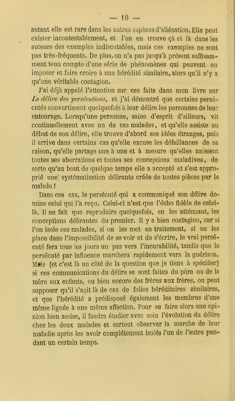 autant elle est rare dans les autres espèces d'aliénation. Elle peut exister incontestablement, et l'on en trouve çà et là dans les auteurs des exemples indiscutables, mais ces exemples ne sont pas très-fréquents. De plus, on n'a pas jusqu'à présent sufGsam- ment tenu compte d'une série de phénomènes qui peuvent en imposer et faire croire à une hérédité similaire, alors qu'il n'y a qu'une véritable contagion. J'ai déjà appelé l'attention sur ces faits dans mon livre sur Ze délire des persécutions, et j'ai démontré que certains persé- cutés convertissent quelquefois à leur délire les personnes de leur entourage. Lorsqu'une personne, saine d'esprit d'ailleurs, vit continuellement avec un de ces malades, et qu'elle assiste au début de son délire, elle trouve d'abord ses idées étranges, puis il arrive dans certains cas qu'elle excuse les défaillances de sa raison, qu'elle partage une à une et à mesure qu'elles naissent toutes ses aberrations et toutes ses conceptions maladives, de sorte qu'au bout de quelque temps elle a accepté et s'est apprO' prié une] systématisation délirante créée de toutes pièces par le malade ! Dans ces cas, le persécuté qui a communiqué son délire do- mine celui qui Ta reçu. Celui-ci n'est que l'écho fidèle de celui- là. Il ne fait que reproduire quelquefois, en les atténuant, les conceptions délirantes du premier. Il y a bien contagion, car si l'on isole ces malades, si on les met en traitement, si on les place dans l'impossibilité de se voir et de s'écrire, le vrai persé- cuté fera tous les jours un pas vers l'incurabilité, tandis que le persécuté par influence marchera rapidement vers la guérison. M«is (et c'est là un côté de la question que je tiens à spécifier) si ces communications du délire se sont faites du père ou de la mère aux enfants, ou bien encore des frères aux frères, on peut supposer qu'il s'agit là de cas de folies héréditaires similaires, et que l'hérédité a prédisposé également les membres d'une même lignée à une même afiection. Pour se faire alors une opi- nion bien assise, il faudra étudier avec soin l'évolution du délire chez les deux malades et surtout observer la marche de leur maladie après les avoir complètement isolés l'un de l'autre pen- dant un certain temps.