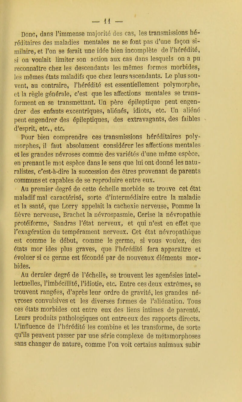 Donc, dans l'immense majorité des cas, les transmissions hé- réditaires des maladies mentales ne se font pas d'une façon si- milaire, et l'on se ferait une idée bien incomplète de l'hérédité, si on voulait limiter son action aux cas dans lesquels on a pu reconnaître chez les descendants les mêmes formes morbides, les mêmes états maladifs que chez leurs ascendants. Le plus sou- vent, au contraire, l'hérédité est essentiellement polymorphe, et la règle générale, c'est que les affections mentales se trans- forment en se transmettant. Un père épileptique peut engen- drer des enfants excentriques, aliénés, idiots, etc. Un aliéné peut engendrer des épileptiques, des extravagants, des faibles d'esprit, etc., etc. Pour bien comprendre ces transmissions héréditaires poly- morphes, il faut absolument considérer les affections mentales et les grandes névroses comme des variétés d'une même espèce, en prenant le mot espèce dans le sens que lui ont donné les natu- ralistes, c'est-à-dire la succession des êtres provenant de parents communs et capables de se reproduire entre eux. Au premier degré de cette échelle morbide se trouve cet état maladif mal caractérisé, sorte d'intermédiaire entre la maladie et la santé, que Lorry appelait la cachexie nerveuse, Pomme la fièvre nerveuse, Brachet la névrospasmie, Cerise la névropathie protéiforme, Sandras l'état nerveux, et qui n'est en effet que l'exagération du tempérament nerveux. Cet état névropathique est comme le début, comme le germe, si vous voulez, des états mor ides plus graves, que l'hérédité fera apparaître et évoluer si ce germe est fécondé par de nouveaux éléments mor- bides. Au dernier degré de l'échelle, se trouvent les agenésies intel- lectuelles, l'imbécillité, l'idiotie, etc. Entre ces deux extrêmes, se trouvent rangées, d'après leur ordre de gravité, les grandes né- vroses convulsives et les diverses formes de l'aliénation. Tous ces états morbides ont entre eux des liens intimes de parenté. Leurs produits pathologiques ont entre eux des rapports directs. L'influence de l'hérédité les combine et les transforme, de sorte qu'ils peuvent passer par une série complexe de métamorphoses sans changer de nature, comme l'on voit certains animaux subir