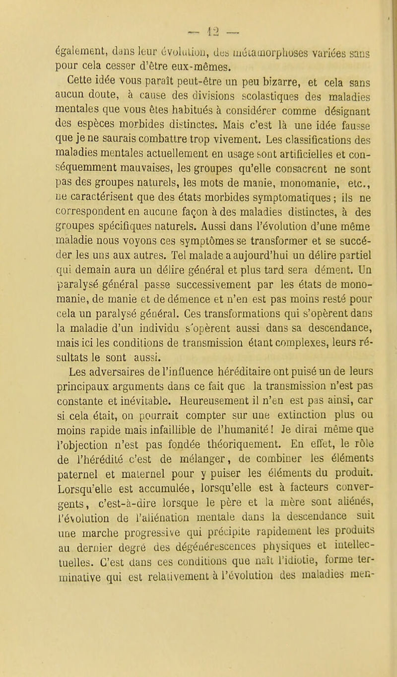 également, dans leur évoluLioii, des méiainorphuses variées sans pour cela cesser d'être eux-mêmes. Cette idée vous paraît peut-être un peu bizarre, et cela sans aucun doute, à cause des divisions scolastiques des maladies mentales que vous êtes habitués à considérer comme désignant des espèces morbides distinctes. Mais c'est là une idée fausse que je ne saurais combattre trop vivement. Les classifications des maladies mentales actuellement en usage sont artificielles et con- séquemment mauvaises, les groupes qu'elle consacrent ne sont pas des groupes naturels, les mots de manie, monomanie, etc., ne caractérisent que des états morbides symptomatiques ; ils ne correspondent en aucune façon à des maladies distinctes, à des groupes spécifiques naturels. Aussi dans l'évolution d'une même maladie nous voyons ces symptômes se transformer et se succé- der les uns aux autres. Tel malade a aujourd'hui un délire partiel qui demain aura un délire général et plus tard sera dément. Un paralysé général passe successivement par les états de mono- manie, de manie et de démence et n'en est pas moins resté pour cela un paralysé général. Ces transformations qui s'opèrent dans la maladie d'un individu s'opèrent aussi dans sa descendance, mais ici les conditions de transmission étant complexes, leurs ré- sultats le sont aussi. Les adversaires de l'influence héréditaire ont puisé un de leurs principaux arguments dans ce fait que la transmission n'est pas constante et inévitable. Heureusement il n'en est pas ainsi, car si cela était, on pourrait compter sur une extinction plus ou moins rapide mais infaillible de l'humanité ! Je dirai même que l'objection n'est pas fondée théoriquement. En effet, le rôle de l'hérédité c'est de mélanger, de combiner les éléments paternel et maiernel pour y puiser les éléments du produit. Lorsqu'elle est accumulée, lorsqu'elle est à facteurs conver- gents, c'est-à-dire lorsque le père et la mère sont aliénés, l'évolution de l'aliénation mentale dans la descendance suit uue marche progressive qui précipite rapidement les produits au dernier degré des dégénérescences physiques et intellec- tuelles. C'est dans ces conditions que naît l'idiotie, forme ter- minative qui est relativement à l'évolution des maladies mer,-
