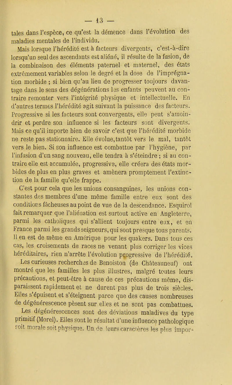 taies dans l'espèce, ce qu'est la démence dans l'évolution des maladies mentales de l'individu. Mais lorsque l'hérédité est à facteurs divergents, c'est-à-dire lorsqu'un seul des ascendants est aliéné, il résulte de la fusion, de la combinaison des éléments paternel et maternel, des états extrêmement variables selon le degré et la dose de l'imprégna- tion morbide ; si bien qu'au lieu de progresser toujours davan- tage dans le sens des dégénérations les enfants peuvent au con- traire remonter vers l'intégrité physique et intellectuelle. En d'autres termes l'hérédité agit suivant la puissance des facteurs. Progressive si les facteurs sont convergents, elle peut s'amoin- drir et perdre son influence si les facteurs sont divergents. Mais ce qu'il importe bien de savoir c'est que l'hérédité morbide ne reste pas stationnaire. Elle évolue, tantôt vers le mal, tantôt vers le bien. Si son influence est combattue par l'hygiène, par l'infasion d'un sang nouveau, elle tendra à s'éteindre ; si au con- traire elle est accumulée, progressive, elle créera des états mor- bides de plus en plus graves et amènera promptement l'extinc- tion de la famille qu'elle frappe. C'est pour cela que les unions consanguines, les unions con- stantes des membres d'une même famille entre eux sont des conditions fâcheuses au point de vue de la descendance. Esquirol fait remarquer que l'aliénation est surtout active en Angleterre, parmi les catholiques qui s'allient toujours entre eux, et en France parmi les grands seigneurs, qui sont presque tous parents. Il en est de même en Amérique pour les quakers. Dans tous ces cas, les croisements de races ne venant plus corriger les vices héréditaires, rien n'arrête l'évolution pçogressive de l'hérédiié. Les curieuses recherchas de Benoiston (de Châteauneuf) ont montré que les familles les plus illustres, malgré toutes leurs précautions, et peut-être à cause de ces précautions même, dis- paraissent rapidement et ne durent pas plus de trois siècles. Elles s'épuisent et s'éteignent parce que des causes nombreuses de dégénérescence pèsent sur elles et ne sont pas combattues. Les dégénérescences sont des déviations maladives du type primitif (Morel). Elles sont le résultat d'une influence pathologique soit morale soit physique. Un de leurs caractères les plus impor-