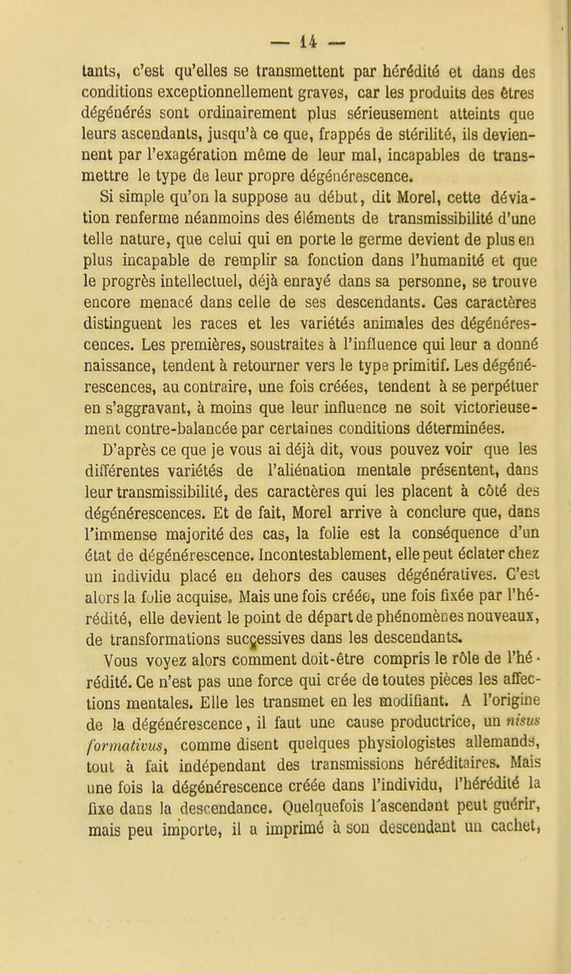 tants, c'est qu'elles se transmettent par hérédité et dans des conditions exceptionnellement graves, car les produits des êtres dégénérés sont ordinairement plus sérieusement atteints que leurs ascendants, jusqu'à ce que, frappés de stérilité, ils devien- nent par l'exagération même de leur mal, incapables de trans- mettre le type de leur propre dégénérescence. Si simple qu'on la suppose au début, dit Morel, cette dévia- tion renferme néanmoins des éléments de transmissibilité d'une telle nature, que celui qui en porte le germe devient de plus en plus incapable de remplir sa fonction dans l'humanité et que le progrès intellectuel, déjà enrayé dans sa personne, se trouve encore menacé dans celle de ses descendants. Ces caractères distinguent les races et les variétés animales des dégénéres- cences. Les premières, soustraites à l'influence qui leur a donné naissance, tendent à retourner vers le type primitif. Les dégéné- rescences, au contraire, une fois créées, tendent à se perpétuer en s'aggravant, à moins que leur influence ne soit victorieuse- ment contre-balancée par certaines conditions déterminées. D'après ce que je vous ai déjà dit, vous pouvez voir que les différentes variétés de l'aliénation mentale présentent, dans leur transmissibilité, des caractères qui les placent à côté des dégénérescences. Et de fait, Morel arrive à conclure que, dans l'immense majorité des cas, la folie est la conséquence d'un état de dégénérescence. Incontestablement, elle peut éclater chez un individu placé eu dehors des causes dégénéralives. C'est alors la folie acquise» Mais une fois créée, une fois fixée par l'hé- rédité, elle devient le point de départ de phénomènes nouveaux, de transformations successives dans les descendants. Vous voyez alors comment doit-être compris le rôle de l'hé • rédité. Ce n'est pas une force qui crée de toutes pièces les affec- tions mentales. Elle les transmet en les modifiant. A l'origine de la dégénérescence, il faut une cause productrice, un nisus fortnativus, comme disent quelques physiologistes allemands, tout à fait indépendant des transmissions héréditaires. Mais une fois la dégénérescence créée dans l'individu, l'hérédité la fixe dans la descendance. Quelquefois l'ascendant peut guérir, mais peu importe, il a imprimé à sou descendant un cachet.