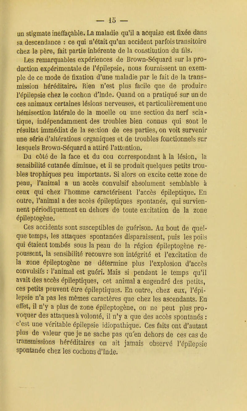 un stigmate ineffaçable. La maladie qu'il a acquise est fixée dans sa descendance : ce qui n'était qu'un accident parfois transitoire chez le père, fait partie inhérente de la constitution du fils. Les remarquables expériences de Brown-Séquard sur la pro- duction expérimentale de l'épilepsie, nous fournissent un exem- ple de ce mode de fixation d'une maladie par le fait de la trans- mission héréditaire. Rien n'est plus facile qne de produire l'épilepsie chez le cochon d'Inde. Quand on a pratiqué sur un de ces animaux certaines lésions nerveuses, et particulièrement une hémisection latérale de la moelle ou une section du nerf scia- tique, indépendamment des troubles bien connus qui sont le résultat immédiat de la section de ces parties, on voit survenir une série d'altérations organiques et de troubles fonctionnels sur lesquels Brown-Séquard a attiré l'attention. Du côté de la face et du cou correspondant à la lésion, la sensibilité cutanée diminue, et il se produit quelques petits trou- bles trophiques peu importants. Si alors on excite cette zone de peau, l'animal a un accès convulsif absolument semblable à ceux qui chez l'homme caractérisent l'accès épileptique. En outre, l'animal a des accès épileptiques spontanés, qui survien- nent périodiquement en dehors ds toute excitation de la zone épileptogène. Ces accidents sont susceptibles de guérison. Au bout de quel- que temps, les attaques spontanées disparaissent, puis les poils qui étaient tombés sous la peau de la région épileptogène re- poussent, la sensibilité recouvre son intégrité et l'excitation de la zone épileptogène ne détermine plus l'explosion d'accès convulsifs : l'animal est guéri. Mais si pendant le temps qu'il avait des accès épileptiques, cet animal a engendré des petits, ces petits peuvent être épileptiques. En outre, chez eux, l'épi- lepsie n'a pas les mêmes caractères que chez les ascendants. En effet, il n'y a plus de zone épileptogène, on ne peut plus pro- voquer des attaques à volonté, il n'y a que des accès spontanés : c'est une véritable épilepsie idiopathique. Ces faits ont d'autant plus de valeur que je ne sache pas qu'en dehors de ces cas de transmissions héréditaires on ait jamais observé l'épilepsie spontanée chez les cochons d'Inde.
