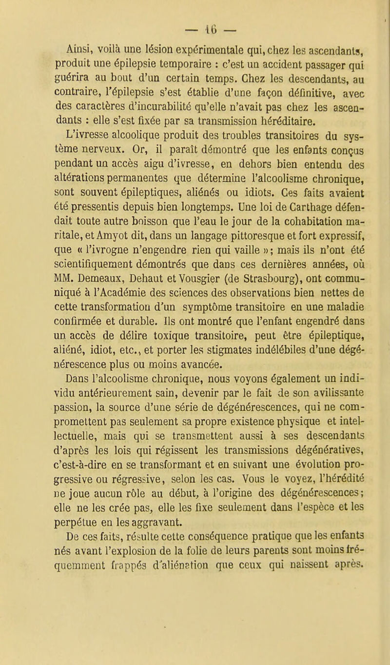 Ainsi, voilà une lésion expérimentale qui, chez les ascendants, produit une épilepsie temporaire : c'est un accident passager qui guérira au bout d'un certain temps. Chez les descendants, au contraire, l'épilepsie s'est établie d'une façon définitive, avec des caractères d'incurabilité qu'elle n'avait pas chez les ascen- dants : elle s'est fixée par sa transmission héréditaire. L'ivresse alcoolique produit des troubles transitoires du sys- tème nerveux. Or, il paraît démontré que les enfants conçus pendant un accès aigu d'ivresse, en dehors bien entendu des altérations permanentes que détermine l'alcoolisme chronique, sont souvent épileptiques, aliénés ou idiots. Ces faits avaient été pressentis depuis bien longtemps. Une loi de Carthage défen- dait toute autre boisson que l'eau le jour de la cohabitation ma- ritale, et Amyot dit, dans un langage pittoresque et fort expressif, que « l'ivrogne n'engendre rien qui vaille » ; mais ils n'ont été scientifiquement démontrés que dans ces dernières années, où MM. Demeaux, Dehaut et Vousgier (de Strasbourg), ont commu- niqué à l'Académie des sciences des observations bien nettes de cette transformation d'un symptôme transitoire en une maladie confirmée et durable. Ils ont montré que l'enfant engendré dans un accès de délire toxique transitoire, peut être épileptique, aliéné, idiot, etc., et porter les stigmates indélébiles d'une dégé- nérescence plus ou moins avancée. Dans l'alcoolisme chronique, nous voyons également un indi- vidu antérieurement sain, devenir par le fait de son avilissante passion, la source d'une série de dégénérescences, qui ne com- promettent pas seulement sa propre existence physique et intel- lectuelle, mais qui se transmettent aussi à ses descendants d'après les lois qui régissent les transmissions dégénératives, c'est-à-dire en se transformant et en suivant une évolution pro- gressive ou régressive, selon les cas. Vous le voyez, l'hérédité ne joue aucun rôle au début, à l'origine des dégénérescences; elle ne les crée pas, elle les fixe seulement dans l'espèce et les perpétue en les aggravant. De ces faits, résulte cette conséquence pratique que les enfants nés avant l'explosion de la folie de leurs parents sont moins fré- quemment frappés d'aliénation que ceux qui naissent après.