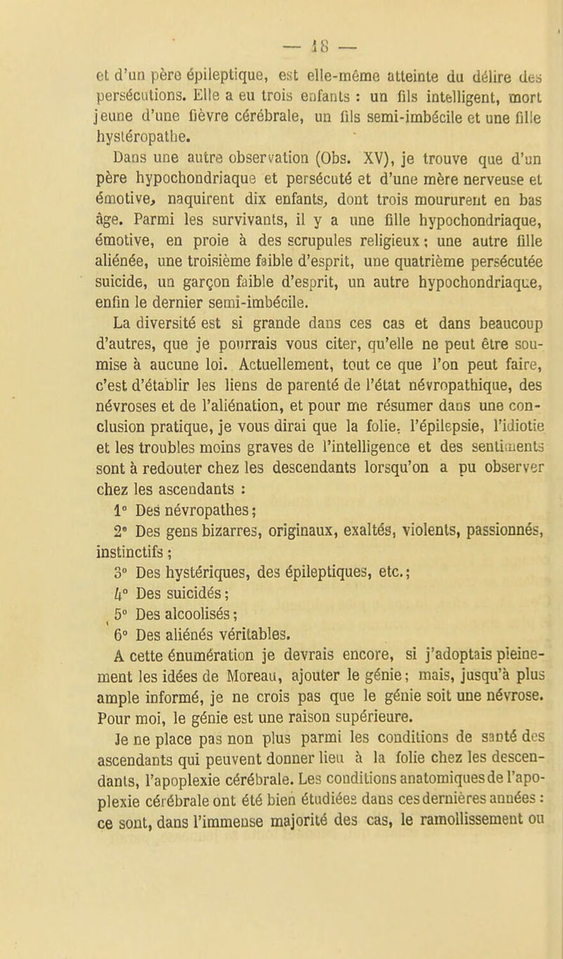 et d'un père épileptique, est elle-même atteinte du délire des persécutions. Elle a eu trois enfants : un fils intelligent, mort jeune d'une fièvre cérébrale, un fils semi-imbécile et une fille hysléropathe. Dans une autre observation (Obs. XV), je trouve que d'un père hypochondriaque et persécuté et d'une mère nerveuse et émotive, naquirent dix enfants, dont trois moururent en bas âge. Parmi les survivants, il y a une fille hypochondriaque, émotive, en proie à des scrupules religieux ; une autre fille aliénée, une troisième faible d'esprit, une quatrième persécutée suicide, un garçon faible d'esprit, un autre hypochondriaque, enfin le dernier semi-imbécile. La diversité est si grande dans ces cas et dans beaucoup d'autres, que je pourrais vous citer, qu'elle ne peut être sou- mise à aucune loi. Actuellement, tout ce que l'on peut faire, c'est d'établir les liens de parenté de l'état névropathique, des névroses et de l'aliénation, et pour me résumer dans une con- clusion pratique, je vous dirai que la folie, l'épilepsie, l'idiotie et les troubles moins graves de l'intelligence et des sentiments sont à redouter chez les descendants lorsqu'on a pu observer chez les ascendants : 1° Des névropathes ; 2 Des gens bizarres, originaux, exaltés, violents, passionnés, instinctifs ; 3° Des hystériques, des épileptiques, etc. ; h° Des suicidés ; ^ 5 Des alcoolisés ; 6» Des aliénés véritables. A cette énumération je devrais encore, si j'adoptais pleine- ment les idées de Moreau, ajouter le génie; mais, jusqu'à plus ample informé, je ne crois pas que le génie soit une névrose. Pour moi, le génie est une raison supérieure. Je ne place pas non plus parmi les conditions de santé des ascendants qui peuvent donner lieu à la folie chez les descen- dants, l'apoplexie cérébrale. Les conditions anatomiques de l'apo- plexie cérébrale ont été bien étudiées dans ces dernières années : ce sont, dans l'immense majorité des cas, le ramollissement ou