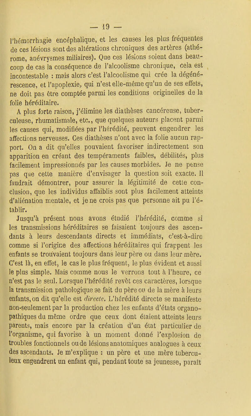 l'hémorrhagie encéphalique, et les causes les plus fréquentes de ces lésions sont des altérations chroniques des artères (athé- rome, anévrysraes miliaires). Que ces lésions soient dans beau- coup de cas la conséquence de l'alcoolisme chronique, cela est incontestable : mais alors c'est l'alcoolisme qui crée la dégéné- rescence, et l'apoplexie, qui n'est elle-même qu'un de ses effets, ne doit pas être comptée parmi les conditions originelles de la folie héréditaire. A plus forte raison, j'élimine les diathèses cancéreuse, tuber- culeuse, rhumatismale, etc., que quelques auteurs placent parmi les causes qui, modifiées par l'hérédité, peuvent engendrer les affections nerveuses. Ces diathèses n'ont avec la folie aucun rap- port. On a dit qu'elles pouvaient favoriser indirectement son apparition en créant des tempéraments faibles, débilités, plus facilement impressionnés par les causes morbides. Je ne pense pas que celte manière d'envisager la question soit exacte. Il faudrait démontrer, pour assurer la légitimité de cette con- clusion, que les individus affaiblis sont plus facilement atteints d'aliénation mentale, et je ne crois pas que personne ait pu l'é- tablir. Jusqu'à présent nous avons étudié l'hérédité, comme si les transmissions héréditaires se faisaient toujours des ascen- dants à leurs descendants directs et immédiats, c'est-à-dire comme si l'origine des affections héréditaires qui frappent les enfants se trouvaient toujours dans leur père ou dans leur mère. C'est là, en effet, le cas le plus fréquent, le plus évident et aussi le plus simple. Mais comme nous le verrons tout à l'heure, ce n'est pas le seul. Lorsque l'hérédité revêt ces caractères, lorsque la transmission pathologique se fait du père ou de la mère à leurs enfants, on dit qu'elle est directe. L'hérédité directe se manifeste non-seulement par la production chez les enfants d'états organo- palhiques du même ordre que ceux dont étaient atteints leurs parents, mais encore par la création d'un état particulier de l'organisme, qui favorise à un moment donné l'explosion de troubles fonctionnels ou de lésions anatomiques analogues à ceux des ascendants. Je m'explique : un père et une mère tubercu- leux engendrent un enfant qui, pendant toute sa jeunesse, paraît