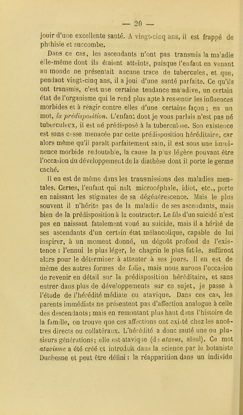 jouir d'une excellente santé. A vingl-cicq ans, il est frappé de pluhisie et succombe. Dans ce cas, les ascendants n'ont pas transmis la ma'adie elle-même dont ils étaient atteints, puisque l'enfant en venant au monde ne présentait aucune trace de tubercules, et que, pendant vingt-cinq ans, il a joui d'une santé parfaite. Ce qu'ils ont transmis, c'est une certaine tendance maladive, un certain état de l'organisme qui le rend plus apte à ressentir les influences morbides et à réagir contre elles d'une certaine façon ; en un mot, la prédisposition. L'enfanl dont je vous parlais n'est pas né tuberculecx, il est né prédisposé à la tuberculose. Son existence est sans c^sse menacée par cette prédisposition héréditaire, car alors même qu'il paraît parfaitement sain, il est sous une immi- nence morbide redoutable, la cause la p'us légère pouvant être l'occasion du développement de la diathèse dont il porte le germe caché. 11 en est de même dans les transmissions des maladies men- tales. Certes, l'enfant qui naît microcéphale, idiot, etc., porte en naissant les stigmates de sa dégénérescence. Mais le plus souvent il n'hérite pas de la maladie de ses ascendants, mais bien de la prédisposition à la contracter. Le ûls d'un suicidé n'est pas en naissant fatalement voué au suicide, mais il a hérité de ses ascendants d'un certain état mélancolique, capable de lui inspirer, à un moment donné, un dégoût profond de l'exis- tence : l'ennui le plus léger, le chagrin le plus fut le, sufûroat alcrs pour le déterminer à attenter à ses jours. Il en est de même des autres formes de folie, mais nous aurons l'occasion de revenir en détail sur la prédisposition héréditaire, et sans entrer dans plus de développements sur ce sujet, je passe à l'étude de l'hérédité médiate ou atavique. Dans ces cas, les parents immédiats ne présentent pas d'affection analogue à celle des descendants; mais en remontant plus haut dms l'histoire de la famille, on trouve que ces affections ont existé chez les ancê- tres directs ou collatéraux. L'hérédité a donc sauté une ou plu- sieurs générations; elle est atavique {di atavus, aïeul). Ce mot ataoisme a été créé et introduit dans la science par le botaniste Duchesne et peut être défini : la réapparition dans un individu