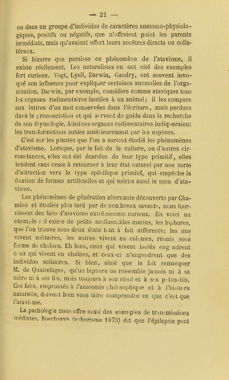 ou dans un groupe d'individus de caractères anatomo-physiolo- giques, positifs ou négatifs, que n'offraient point les parents iœmédiats, mais qu'avaient offert leurs ancêtres directs ou colla- téraux. Si bizarre que paraisse ce phénomène de l'atavisme, il existe réellement. Les naturalistes en ont cité des exemples fort curieux. Vogt, Lyell, Darwin, Gaudry, ont souvent invo- qué son influence pour expliquer certaines anomalies de l'orga- nisation. Darwin, par exemple, considère comme ataviques tous les organes rudimentaires inutiles à un animal ; il les compare aux lettres d'un mot conservées dans l'écriture, mais perdues dans la prononciation et qui servent de guide dans la recherche de son éiymologie. Ainsi ces organes rudimentaires indiqueraient les transformations subies antérieurement par les espèces. C'est sur les plantes que l'on a surtout étudié les phénomènes d'atavisme. Lorsque, par le fait de la culture, ou d'autres cir- constances, elles ont été écartées de leur type primitif, elles tendent sans cesse à retourner à leur état naturel par une sorte d'attraction vers le type spécifique primitif, qui empêche la fixation de formes artificielles et qui mérite aussi le nom d'ata- visme. Les phénomènes de génération alternante découverts par Cha- mino et étudiés plus tard par de nombreux savants, nous four- nissent des faits d'atavisme extrêmement curieux. En voici un exemple : il exisie de petits muUuscoïdes marins, les biphores, que l'on trouve sous deux étals tout à fait différents; les uns vivent solitaires, les autres vivent eu colonies, réunis sous forme de chbîiies. Eh bien, ceux qui vivent isolés eng ndreut c ux qui vivent en chaînes, et ctux-ci n'engendrent que des individus solitaires. Si bien, ainsi que le fdit remarquer M. de Quatrefages, qu'un biphore ne ressemble jamais ni à sa mère ni à ses fîis, mais toujours à son aïeul et à s»^s p-tits-lils. Ces faiis, empruntés à l'anaiomie ( hilosophique et à l'hi.-loire naturelle, doiveut bien vous l'aire comprendre ce que c'est que l'atavi-me. La paiholog'e nous offre aussi des exemples de tr in^missions rrédiates. Bnerh^ave rgnhorisrae 1075) dit que l'épilepsie peut