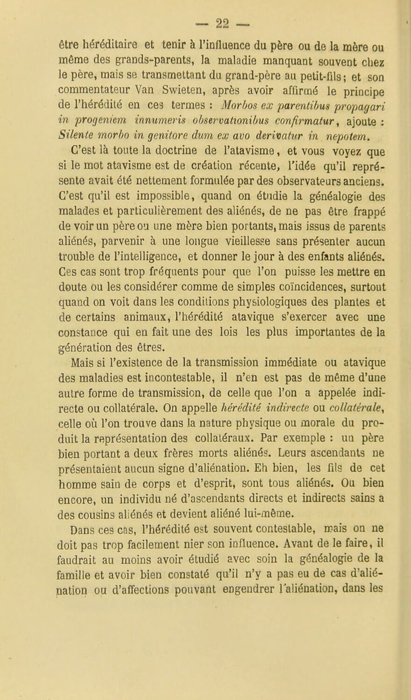 être héréditaire et tenir à l'influence du père ou de la mère ou même des grands-parents, la maladie manquant souvent chez le père, mais se transmettant du grand-père au petit-fils ; et son commentateur Van Swieten, après avoir affirmé le principe de l'hérédilé en ces termes : Morbos ex parentibus propagari in progeniem innumeris ohservationibus confirmatur, ajoute : Silente morho in genitore dura ex avo derivatiir in nepotem. C'est là toute la doctrine de l'atavisme, et vous voyez que si le mot atavisme est de création récente, l'idée qu'il repré- sente avait été nettement formulée par des observateurs anciens. C'est qu'il est impossible, quand on étudie la généalogie des malades et particulièrement des aliénés, de ne pas être frappé de voir un père ou une mère bien portants, mais issus de parents aliénés, parvenir à une longue vieillesse sans présenter aucun trouble de l'intelligence, et donner le jour à des enfants aliénés. Ces cas sont trop fréquents pour que l'on puisse les mettre en doute ou les considérer comme de simples coïncidences, surtout quand on voit dans les conditions physiologiques des plantes et de certains animaux, l'hérédité atavique s'exercer avec une constance qui en fait une des lois les plus importantes de la génération des êtres. Mais si l'existence de la transmission immédiate ou atavique des maladies est incontestable, il n'en est pas de même d'une autre forme de transmission, de celle que l'on a appelée indi- recte ou collatérale. On appelle hérédité indirecte ou collatérale, celle où l'on trouve dans la nature physique ou morale du pro- duit la représentation des collatéraux. Par exemple : un père bien portant a deux frères morts aliénés. Leurs ascendants ne présentaient aucun signe d'aliénation. Eh bien, les fils de cet homme sain de corps et d'esprit, sont tous aliénés. Ou bien encore, un individu né d'ascendants directs et indirects sains a des cousins aliénés et devient aliéné lui-même. Dans ces cas, l'hérédilé est souvent contestable, mais on ne doit pas trop facilement nier son influence. Avant de le faire, il faudrait au moins avoir étudié avec soin la généalogie de la famille et avoir bien constaté qu'il n'y a pas eu de cas d'alié- nation ou d'affections pouvant engendrer laliénation, dans les