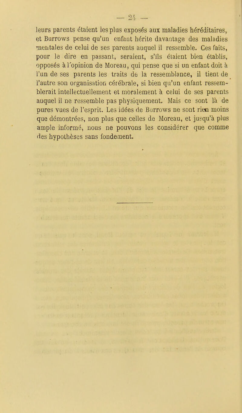 leurs parents étaient les plus exposés aux maladies héréditaires, et Burrows pense qu'un enfant hérite davantage des maladies mentales de celui de ses parents auquel il ressemble. Ces faits, pour la dire en passant, seraient, s'ils étaient bien établis, opposés àTopinion de Moreau, qui pense que si un enfant doit à l'un de ses parents les traits de la ressemblance, il tient de l'autre son organisation cérébrale, si bien qu'un enfant ressem- blerait intellectuellement et moralement à celui de ses parents auquel il ne ressemble pas physiquement. Mais ce sont là de pures vues de l'esprit. Les idées de Burrows ne sont riesn moins que démontrées, non plus que celles de Moreau, et jusqu'à plus ample informé, nous ne pouvons les considérer que comme des hypothèses sans fondement.