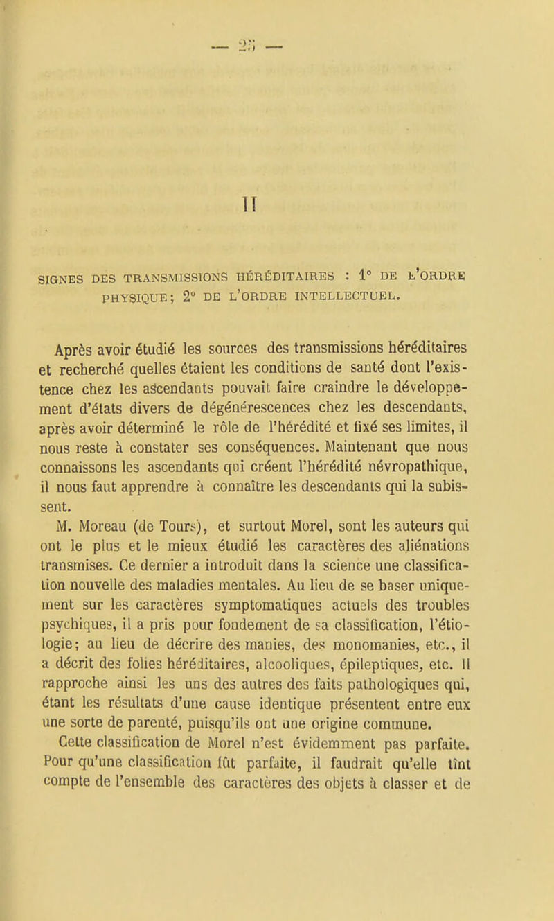 IT SIGNES DES TRANSMISSIONS HÉRÉDITAIRES : 1 DE l'ORDRE physique; 2° DE l'ordre intellectuel. Après avoir étudié les sources des transmissions iiéréditaires et recherché quelles étaient les conditions de santé dont l'exis- tence chez les ascendants pouvait faire craindre le développe- ment d'états divers de dégénérescences chez les descendants, après avoir déterminé le rôle de l'hérédité et fixé ses limites, il nous reste à constater ses conséquences. Maintenant que nous connaissons les ascendants qui créent l'hérédité névropathique, il nous faut apprendre à connaître les descendants qui la subis- sent. M. Moreau (de Tours), et surtout Morel, sont les auteurs qui ont le plus et le mieux étudié les caractères des aliénations transmises. Ce dernier a introduit dans la science une classifica- tion nouvelle des maladies mentales. Au lieu de se baser unique- ment sur les caractères symptomaliques actuels des troubles psychiques, il a pris pour fondement de sa classification, l'étio- logie; au lieu de décrire des manies, des monomanies, etc., il a décrit des folies héréditaires, alcooliques, épilepliques, etc. 11 rapproche ainsi les uns des autres des faits pathologiques qui, étant les résultats d'une cause identique présentent entre eux une sorte de parenté, puisqu'ils ont une origine commune. Cette classification de Morel n'est évidemment pas parfaite. Pour qu'une classification fût parfaite, il faudrait qu'elle tînt compte de l'ensemble des caractères des objets à classer et de
