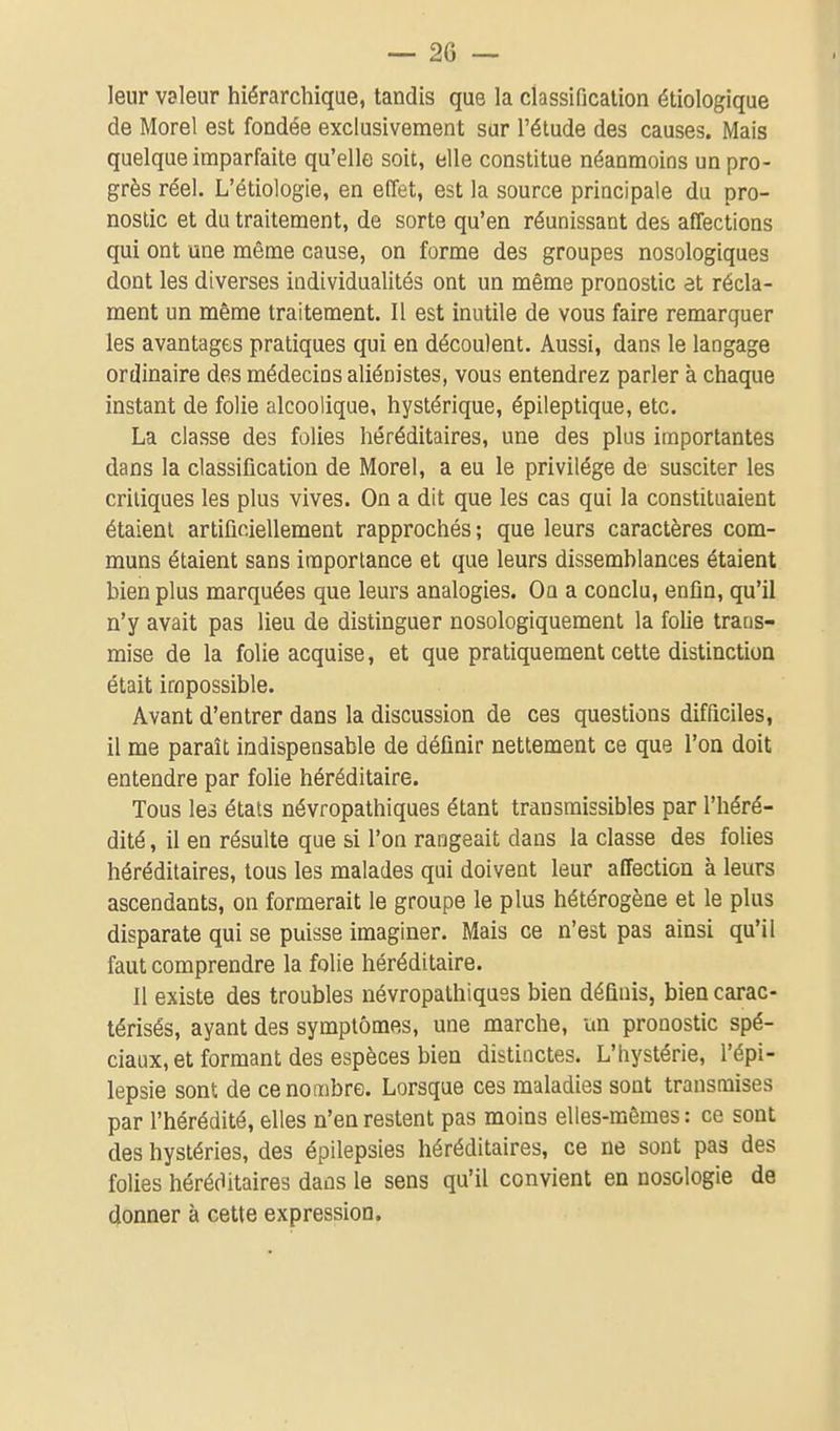leur valeur hiérarchique, tandis que la classificalion étiologique de Morel est fondée exclusivement sur l'étude des causes. Mais quelque imparfaite qu'elle soit, elle constitue néanmoins un pro- grès réel. L'étiologie, en effet, est la source principale du pro- nostic et du traitement, de sorte qu'en réunissant des affections qui ont une même cause, on forme des groupes nosologiques dont les diverses individualités ont un même pronostic et récla- ment un même traitement. Il est inutile de vous faire remarquer les avantages pratiques qui en découlent. Aussi, dans le langage ordinaire des médecins aliénistes, vous entendrez parler à chaque instant de folie alcoolique, hystérique, épileptique, etc. La classe des folies héréditaires, une des plus importantes dans la classification de Morel, a eu le privilège de susciter les critiques les plus vives. On a dit que les cas qui la constituaient étaient artificiellement rapprochés ; que leurs caractères com- muns étaient sans importance et que leurs dissemhlances étaient bien plus marquées que leurs analogies. On a conclu, enfin, qu'il n'y avait pas lieu de distinguer nosologiquement la folie trans- mise de la folie acquise, et que pratiquement cette distinction était impossible. Avant d'entrer dans la discussion de ces questions difficiles, il me paraît indispensable de définir nettement ce que l'on doit entendre par folie héréditaire. Tous les états névropathiques étant transmissibles par l'héré- dité , il en résulte que si l'on rangeait dans la classe des folies héréditaires, tous les malades qui doivent leur affection à leurs ascendants, on formerait le groupe le plus hétérogène et le plus disparate qui se puisse imaginer. Mais ce n'est pas ainsi qu'il faut comprendre la folie héréditaire. Il existe des troubles névropathiques bien définis, bien carac- térisés, ayant des symptômes, une marche, un pronostic spé- ciaux, et formant des espèces bien distinctes. L'hystérie, l'épi- lepsie sont de ce nombre. Lorsque ces maladies sont transmises par l'hérédité, elles n'en restent pas moins elles-mêmes : ce sont des hystéries, des épilepsies héréditaires, ce ne sont pas des folies héréditaires dans le sens qu'il convient en nosologie de donner à cette expression.