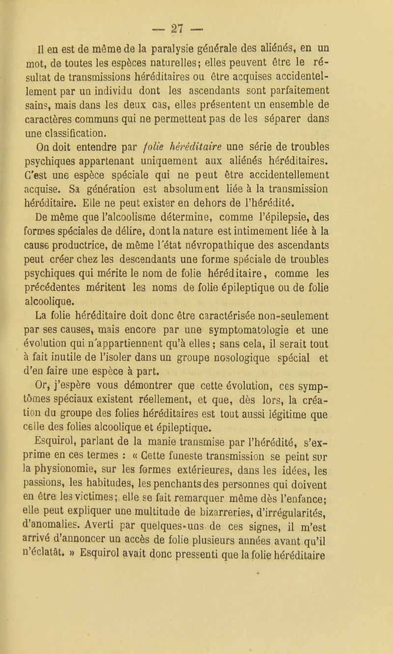 Il en est de même de la paralysie générale des aliénés, en un mot, de toutes les espèces naturelles; elles peuvent être le ré- sultat de transmissions héréditaires ou être acquises accidentel- lement par un individu dont les ascendants sont parfaitement sains, mais dans les deux cas, elles présentent un ensemble de caractères communs qui ne permettent pas de les séparer dans une classification. On doit entendre par folie héréditaire une série de troubles psychiques appartenant uniquement aux aliénés héréditaires. C'est une espèce spéciale qui ne peut être accidentellement acquise. Sa génération est absolument liée à la transmission héréditaire. Elle ne peut exister en dehors de l'hérédité. De même que l'alcoolisme détermine, comme l'épilepsie, des formes spéciales de délire, dont la nature est intimement liée à la cause productrice, de même Tétat névropathique des ascendants peut créer chez les descendants une forme spéciale de troubles psychiques qui mérite le nom de folie héréditaire, comme les précédentes méritent les noms de folie épileplique ou de folle alcoolique. La folie héréditaire doit donc être caractérisée non-seulement par ses causes, mais encore par une symptomatologie et une évolution qui n'appartiennent qu'à elles ; sans cela, il serait tout à fait inutile de l'isoler dans un groupe nosologique spécial et d'en faire une espèce à part. Or, j'espère vous démontrer que cette évolution, ces symp- tômes spéciaux existent réellement, et que, dès lors, la créa- tion du groupe des folies héréditaires est tout aussi légitime que celle des folies alcoolique et épileptique. Esquirol, parlant de la manie transmise par l'hérédité, s'ex- prime en ces termes : « Cette funeste transmission se peint sur la physionomie, sur les formes extérieures, dans les idées, les passions, les habitudes, les penchants des personnes qui doivent en être les victimes; elle se fait remarquer même dès l'enfance; elle peut expliquer une multitude de bizarreries, d'irrégularités, d'anomalies. Averti par quelques-uns de ces signes, il m'est arrivé d'annoncer un accès de folie plusieurs années avant qu'il n'éclatât. » Esquirol avait donc pressenti que la folie héréditaire