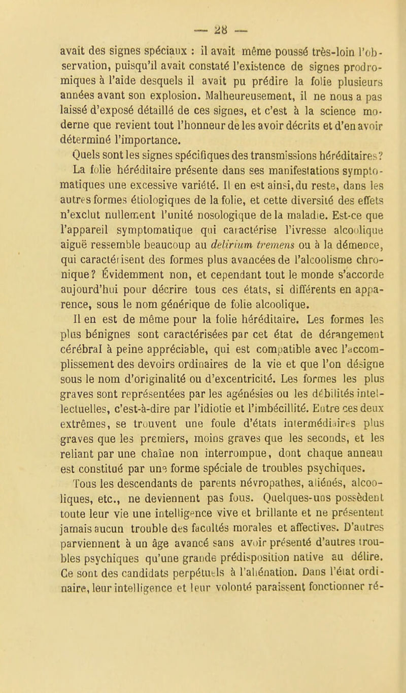 avait des signes spéciaux : il avait même poussé très-loin l'ob- servation, puisqu'il avait constaté l'existence de signes prodro- miques à l'aide desquels il avait pu prédire la folie plusieurs années avant son explosion. Malheureusement, il ne nous a pas laissé d'exposé détaillé de ces signes, et c'est à la science mo- derne que revient tout l'honneur de les avoir décrits et d'en avoir déterminé l'importance. Quels sont les signes spécîGques des transmissions héréditaires? La folie héréditaire présente dans ses manifestations sympto- matiques une excessive variété. Il en estain?i,du reste, dans les autres formes éliologiques de la folie, et cette diversité des effets n'exclut nullement l'unité nosologique de la maladie. Est-ce que l'appareil symptomaliqiie qui caractérise l'ivresse alconlique aiguë ressemble beaucoup au delirium tremens ou à la démence, qui caracléiisent des formes plus avancées de l'alcoolisme chro- nique? Évidemment non, et cependant tout le monde s'accorde aujourd'hui pour décrire tous ces états, si différents en appa- rence, sous le nom générique de folie alcoolique. Il en est de même pour la folie héréditaire. Les formes les plus bénignes sont caractérisées par cet état de dérangement cérébral à peine appréciable, qui est compatible avec l'accom- plissement des devoirs ordinaires de la vie et que l'on désigne sous le nom d'originalité ou d'excentricité. Les formes les plus graves sont représentées par les agénésies ou les débilités intel- lectuelles, c'est-à-dire par l'idiotie et l'imbécillité. Entre ces deux extrêmes, se trouvent une foule d'états ioiermédi.iires plus graves que les premiers, moins graves que les seconds, et les reliant par une chaîne non interrompue, dont chaque anneau est constitué par uns forme spéciale de troubles psychiques. Tous les descendants de parents névropathes, aliénés, alcoo- liques, etc., ne deviennent pas fous. Quelques-uns possèdent toute leur vie une intellig^^nce vive et brillante et ne présentent jamais aucun trouble des facultés morales et affectives. D'autres parviennent à un âge avancé sans avoir présenté d'autres trou- bles psychiques qu'une grande prédisposition native au délire. Ce sont des candidats perpélutls à l'aliénation. Dans l'état ordi- naires, leur intelligence et leur volonté paraissent fonctionner ré-