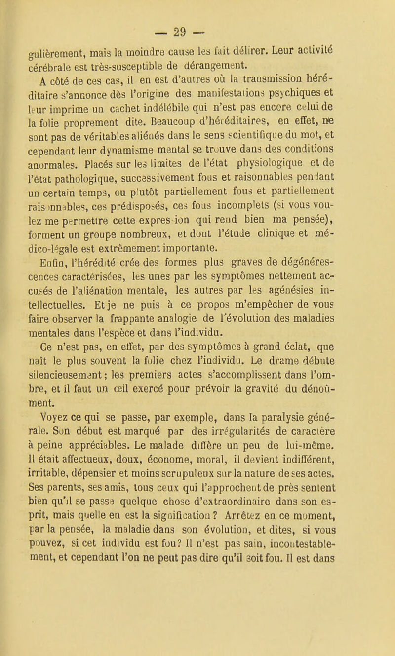 gulièrement, mais la moindre cause les fait délirer. Leur aclivilé cérébrale est très-susceptible de dérangement. A côté de ces cas, il en est d'autres oii la transmission héré- ditaire s'annonce dès l'origine des manifestations psychiques et Il ur imprime un cachet indélébile qui n'est pas encore celui de la folie proprement dite. Beaucoup d'héiéditaires, en effet, oe sont pas de véritables aliénés dans le sens t^cientifique du mot, et cependant leur dynamisme mental se trouve dans des conditions anormales. Placés sur les limites de l'état physiologique et de l'état pathologique, successivement fous et raisonnables pen iant un certain temps, ou p'utôt partiellement fous et partiellement rais mnables, ces prédisposés, ces fous incomplets (si vous vou- lez me permettre cette expres ion qui rend bien ma pensée), forment un groupe nombreux, et dont l'élude clinique et mé- dico-légale est extrêmement importante. EnOn, l'hérédité crée des formes plus graves de dégénéres- cences caractérisées, les unes par les symptômes nettement ac- cusés de l'aliénation mentale, les autres par les agénésies in- tellectuelles. Et je ne puis à ce propos m'empêcher de vous faire observer la frappante analogie de révolution des maladies mentales dans l'espèce et dans l'individu. Ce n'est pas, en effet, par des symptômes à grand éclat, que naît le plus souvent la folie chez l'individu. Le drame débute silencieusement ; les premiers actes s'accomplissent dans l'om- bre, et il faut un œil exercé pour prévoir la gravité du dénoû- ment. Voyez ce qui se passe, par exemple, dans la paralysie géné- rale. Sun début est marqué par des irrégularités de caractère à peine appréciables. Le malade diflère un peu de lui-même. Il était affectueux, doux, économe, moral, il devient indifférent, irritable, dépensier et moins scrupuleux sur la nature de ses actes. Ses parents, ses amis, tous ceux qui l'approchent de près sentent bien qu'il se passa quelque chose d'extraordinaire dans son es- prit, mais quelle en est la signification ? Arrêtez en ce moment, par la pensée, la maladie dans son évolution, et dites, si vous pouvez, si cet individu est fou? Il n'est pas sain, incontestable- ment, et cependant l'on ne peut pas dire qu'il soit fou. Il est dans