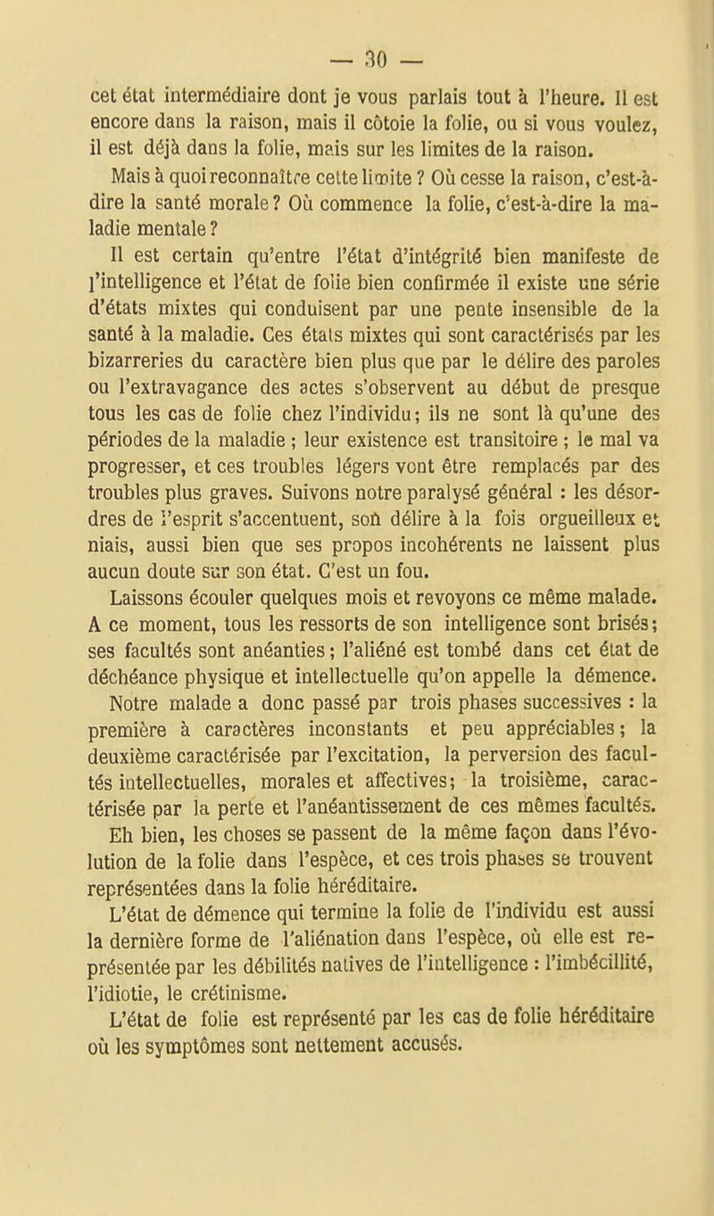 cet état intermédiaire dont je vous parlais tout à l'iieure. Il est encore dans la raison, mais il côtoie la folie, ou si vous voulez, il est déjà dans la folie, mais sur les limites de la raison. Mais à quoi reconnaître cette liœite ? Où cesse la raison, c'est-à- dire la santé morale? Où commence la folie, c'est-à-dire la ma- ladie mentale ? Il est certain qu'entre l'état d'intégrité bien manifeste de l'intelligence et l'état de folie bien confirmée il existe une série d'états mixtes qui conduisent par une pente insensible de la santé à la maladie. Ces étals mixtes qui sont caractérisés par les bizarreries du caractère bien plus que par le délire des paroles ou l'extravagance des actes s'observent au début de presque tous les cas de folie chez l'individu ; ils ne sont là qu'une des périodes de la maladie ; leur existence est transitoire ; le mal va progresser, et ces troubles légers vont être remplacés par des troubles plus graves. Suivons notre paralysé général : les désor- dres de l'esprit s'accentuent, soù délire à la fois orgueilleux et niais, aussi bien que ses propos incohérents ne laissent plus aucun doute sur son état. C'est un fou. Laissons écouler quelques mois et revoyons ce même malade. A ce moment, tous les ressorts de son intelligence sont brisés ; ses facultés sont anéanties ; l'aliéné est tombé dans cet état de déchéance physique et intellectuelle qu'on appelle la démence. Notre malade a donc passé par trois phases successives : la première à caractères inconstants et peu appréciables ; la deuxième caractérisée par l'excitation, la perversion des facul- tés intellectuelles, morales et affectives; la troisième, carac- térisée par la perte et l'anéantissement de ces mêmes facultés. Eh bien, les choses se passent de la même façon dans l'évo- lution de la folie dans l'espèce, et ces trois phases se trouvent représentées dans la folie héréditaire. L'état de démence qui termine la folie de l'individu est aussi la dernière forme de l'aliénation dans l'espèce, où elle est re- présentée par les débilités natives de l'intelligence : l'imbécillité, l'idiotie, le crétinisme. L'état de folie est représenté par les eas de folie héréditaire où les symptômes sont nettement accusés.