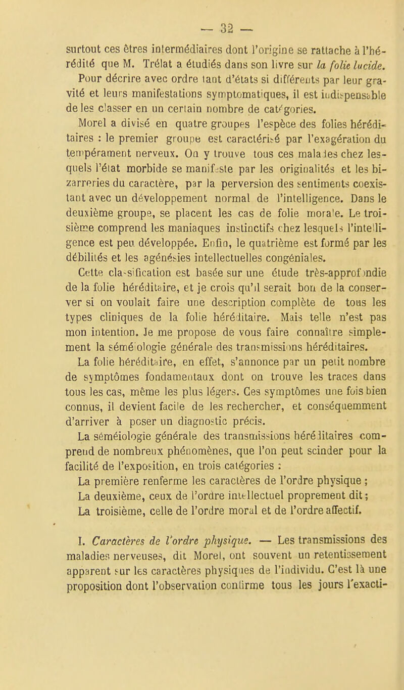 surtout ces êtres inlermédiaires dont l'origine se rattache àTiié- rédiié que M. Trélat a étudiés dans son livre sur la folie lucide. Pour décrire avec ordre lant d'états si différents par leur gra- vité et leurs manifestations symptomatiques, il est iudi^pensbble de les classer en un ceriain nombre de catégories. Morel a divisé en quatre groupes l'espèce des folies hérédi- taires : le premier groupe est caracléri.-é par l'exagération du tempérament nerveux. On y trouve tous ces mala les chez les- quels l'éiat morbide se manifeste par les originalités et les bi- zarreries du caractère, par la perversion des sentiments coexis- tant avec un développement normal de l'intelligence. Dans le deuxième groupe, se placent les cas de folie mora'e. Le troi- sième comprend les maniaques instinctifs chez lesquels l'intelli- gence est peu développée. Enfin, le quatrième est formé par les débilités et les agénéf-ies intellectuelles congéniales. Cette classification est basée sur une étude très-approf mdie de la folie héréditaire, et je crois qu'il serait bon de la conser- ver si on voulait faire une description complète de tous les types cliniques de la folie héréditaire. Mais telle n'est pas mon intention. Je me propose de vous faire connaître simple- ment la sémé ologie générale des transmissions héréditaires. La folie héréditaire, en effet, s'annonce par un petit nombre de symptômes fondamentaux dont on trouve les traces dans tous les cas, même les plus légers. Ces symptômes une fois bien connus, il devient facile de les rechercher, et conséquemment d'arriver à poser un diagnostic précis. La séméiologie générale des transmissions héréiitaires com- prend de nombreux phénomènes, que l'on peut scinder pour la facilité de l'exposition, en trois catégories : La première renferme les caractères de l'ordre physique ; La deuxième, ceux de l'ordre initllectuel proprement dit; La troisième, celle de l'ordre moral et de l'ordre affectif. L Caractères de l'ordre physique. — Les transmissions des maladies nerveuses, dit Morel, ont souvent un retentissement apparent s-ur les caractères physiques de l'individu. C'est là une proposition dont l'observation conlirme tous les jours l'exacii-