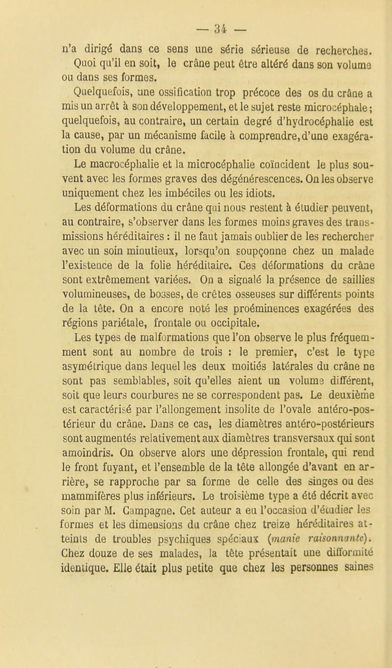 n'a dirigé dans ce sens une série sérieuse de recherches. Quoi qu'il en soit, le crâne peut être altéré dans son volume ou dans ses formes. Quelquefois, une ossification trop précoce des os du crâne a mis un arrêt à son développement, et le sujet reste microcéphale ; quelquefois, au contraire, un certain degré d'hydrocéphalie est la cause, par un mécanisme facile à comprendre, d'une exagéra- tion du volume du crâne. Le macrocéphalie et la raicrocéphalie coïncident le plus sou- vent avec les formes graves des dégénérescences. On les observe uniquement chez les imbéciles ou les idiots. Les déformations du crâne qui nous restent à étudier peuvent, au contraire, s'observer dans les formes moins graves des trans- missions héréditaires : il ne faut jamais oubUer de les rechercher avec un soin minutieux, lorsqu'on soupçonne chez un malade l'existence de la folie héréditaire. Ces déformations du crâne sont extrêmement variées. On a signalé la présence de saillies volumineuses, de bosses, de crêtes osseuses sur différents points de la tête. On a encore noté les proéminences exagérées des régions pariétale, frontale ou occipitale. Les types de malformations que l'on observe le plus fréquem- ment sont au nombre de trois : le premier, c'est le tjpe asymétrique dans lequel les deux moitiés latérales du crâne ne sont pas semblables, soit qu'elles aient un volume différent, soit que leurs courbures ne se correspondent pas. Le deuxièrhe est caractérisé par l'allongement insolite de l'ovale antéro-pos- térieur du crâne. Dans ce cas, les diamètres antéro-postérieurs sont augmentés relativement aux diamètres transversaux qui sont amoindris. On observe alors une dépression frontale, qui rend le front fuyant, et l'ensemble de la tête allongée d'avant en ar- rière, se rapproche par sa forme de celle des singes ou des mammifères plus inférieurs. Le troisième type a été décrit avec soin par M. Campagne. Cet auteur a eu l'occasion d'écudier les formes et les dimensions du crâne chez treize héréditaires at- teints de troubles psychiques spéciaux {manie raisonnante). Chez douze de ses malades, la tête présentait une difformité identique. Elle était plus petite que chez les personnes saines