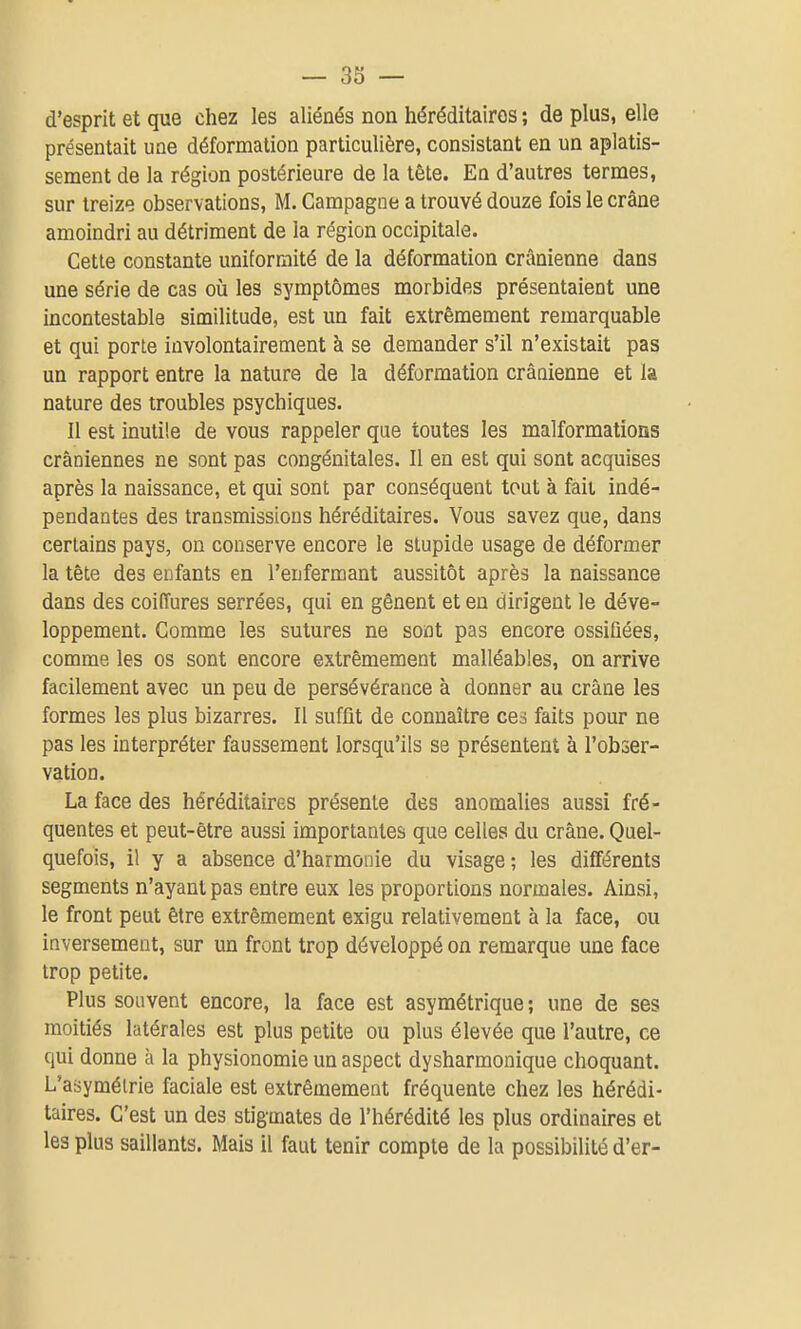 — 33 — d'esprit et que chez les aliénés non héréditaires ; de plus, elle présentait une déformation particulière, consistant en un aplatis- sement de la région postérieure de la tête. En d'autres termes, sur treize observations, M. Campagne a trouvé douze fois le crâne amoindri au détriment de la région occipitale. Cette constante uniformité de la déformation crânienne dans une série de cas oij les symptômes morbides présentaient une incontestable similitude, est un fait extrêmement remarquable et qui porte involontairement à se demander s'il n'existait pas un rapport entre la nature de la déformation crânienne et la nature des troubles psychiques. Il est inutile de vous rappeler qae toutes les malformations crâniennes ne sont pas congénitales. Il en est qui sont acquises après la naissance, et qui sont par conséquent tout à fait indé- pendantes des transmissions héréditaires. Vous savez que, dans certains pays, on conserve encore le stupide usage de déformer la tête des enfants en l'enfermant aussitôt après la naissance dans des coiffures serrées, qui en gênent et en dirigent le déve- loppement. Comme les sutures ne sont pas encore ossiûées, comme les os sont encore extrêmement malléables, on arrive facilement avec un peu de persévérance à donner au crâne les formes les plus bizarres. Il suffit de connaître ces faits pour ne pas les interpréter faussement lorsqu'ils se présentent à l'obser- vation. La face des héréditaires présente des anomalies aussi fré- quentes et peut-être aussi importantes que celles du crâne. Quel- quefois, il y a absence d'harmonie du visage ; les différents segments n'ayant pas entre eux les proportions normales. Ainsi, le front peut être extrêmement exigu relativement à la face, ou inversement, sur un front trop développé on remarque une face trop petite. Plus souvent encore, la face est asymétrique; une de ses moitiés latérales est plus petite ou plus élevée que l'autre, ce qui donne à la physionomie un aspect dysharmonique choquant. L'asymélrie faciale est extrêmement fréquente chez les hérédi- taires. C'est un des stigmates de l'hérédité les plus ordinaires et les plus saillants. Mais il faut tenir compte de la possibilité d'er-