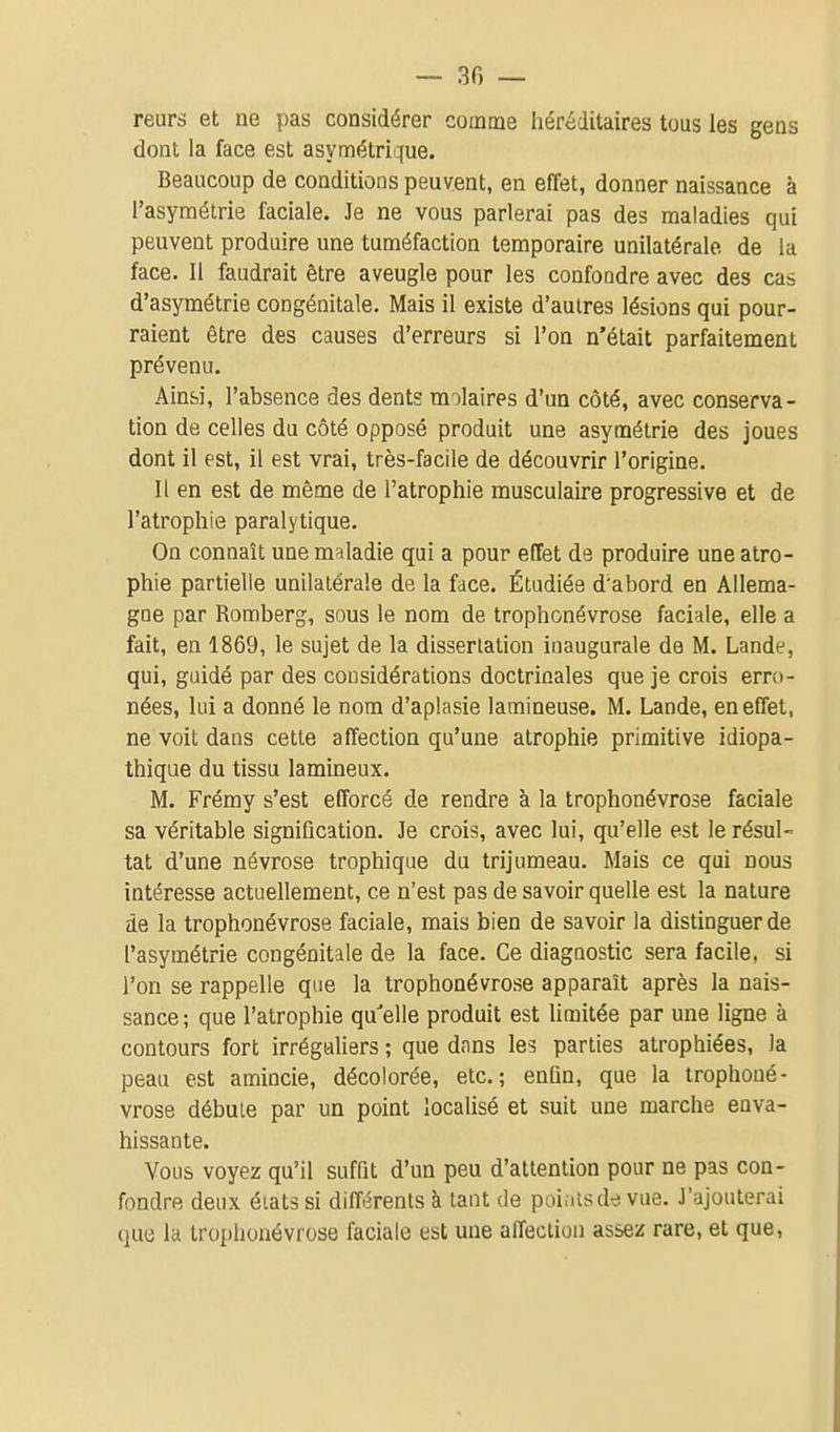 reurs et ne pas considérer comme héréditaires tous les gens dont la face est asymétrique. Beaucoup de conditions peuvent, en effet, donner naissance à l'asymétrie faciale. Je ne vous parlerai pas des maladies qui peuvent produire une tuméfaction temporaire unilatérale, de la face. Il faudrait être aveugle pour les confondre avec des cas d'asymétrie congénitale. Mais il existe d'autres lésions qui pour- raient être des causes d'erreurs si l'on n'était parfaitement prévenu. Ainsi, l'absence des dents molaires d'un côté, avec conserva- tion de celles du côté opposé produit une asymétrie des joues dont il est, il est vrai, très-facile de découvrir l'origine. Il en est de même de l'atrophie musculaire progressive et de l'atrophie paralytique. On connaît une maladie qui a pour effet de produire une atro- phie partielle unilatérale de la face. Étudiée d'abord en Allema- gne par Romberg, sous le nom de trophonévrose faciale, elle a fait, en 1869, le sujet de la dissertation inaugurale de M. Lande, qui, guidé par des considérations doctrinales que je crois erro- nées, lui a donné le nom d'aplasie lamineuse. M. Lande, en effet, ne voit dans cette affection qu'une atrophie primitive idiopa- thique du tissu lamineux. M. Frémy s'est efforcé de rendre à la trophonévrose faciale sa véritable signification. Je crois, avec lui, qu'elle est le résul- tat d'une névrose trophique du trijumeau. Mais ce qui nous intéresse actuellement, ce n'est pas de savoir quelle est la nature de la trophonévrose faciale, mais bien de savoir la distinguer de l'asymétrie congénitale de la face. Ce diagnostic sera facile, si l'on se rappelle que la trophonévrose apparaît après la nais- sance ; que l'atrophie qu'elle produit est limitée par une ligne à contours fort irréguliers ; que dans les parties atrophiées, la peau est amincie, décolorée, etc.; enfin, que la trophoné- vrose débute par un point locaUsé et suit une marche enva- hissante. Vous voyez qu'il suffit d'un peu d'attention pour ne pas con- fondre deux états si différents à tant de poiiitsde vue. J'ajouterai (juc la troi)honévrose faciale est une affection assez rare, et que.