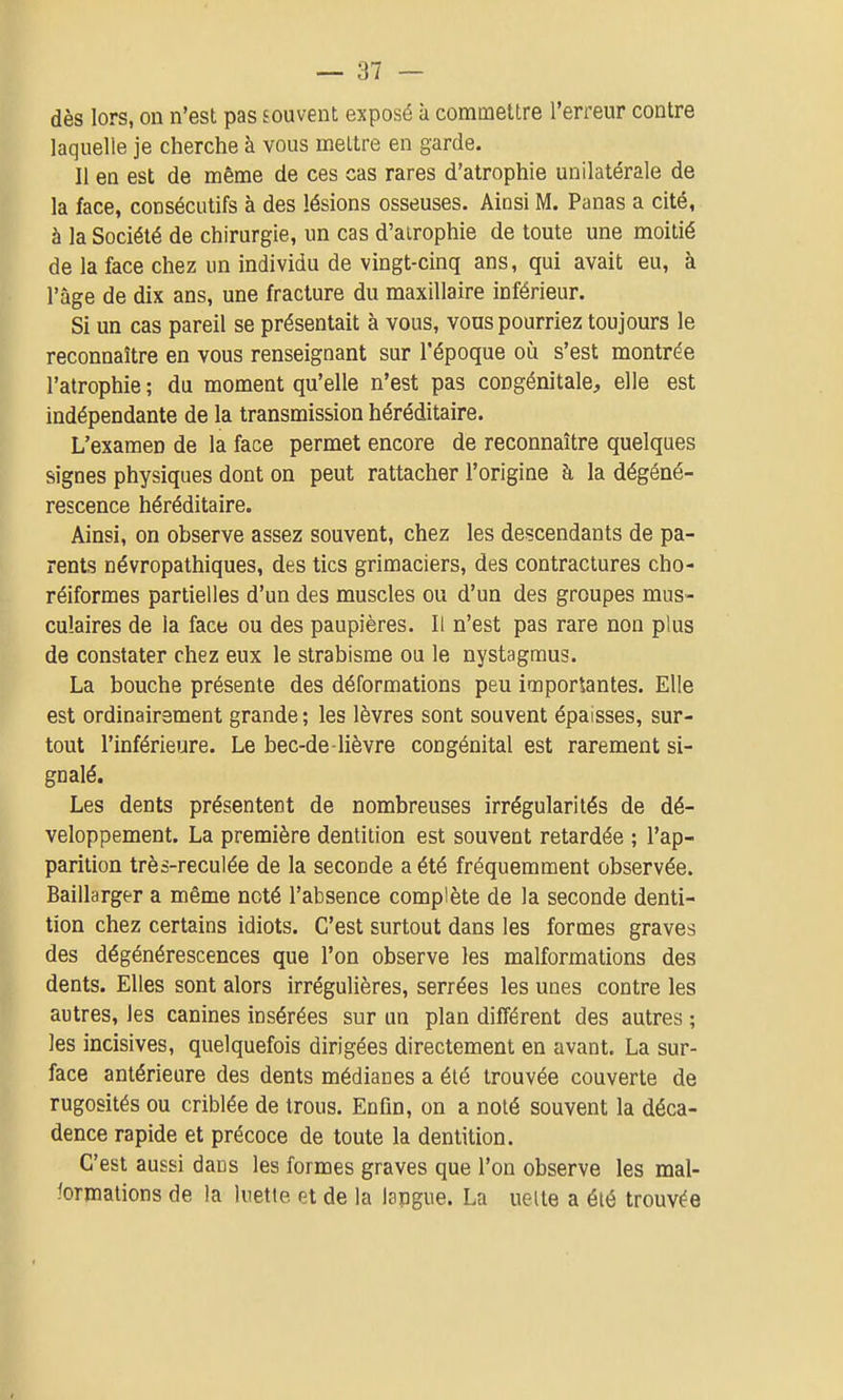 dès lors, on n'est pas souvent exposé à commettre l'erreur contre laquelle je cherche à vous mettre en garde. Il en est de même de ces cas rares d'atrophie unilatérale de la face, consécutifs à des lésions osseuses. Ainsi M. Panas a cité, à la Société de chirurgie, un cas d'airophie de toute une moitié de la face chez un individu de vingt-cinq ans, qui avait eu, à l'âge de dix ans, une fracture du maxillaire inférieur. Si un cas pareil se présentait à vous, vous pourriez toujours le reconnaître en vous renseignant sur l'époque oîi s'est montrée l'atrophie ; du moment qu'elle n'est pas congénitale, elle est indépendante de la transmission héréditaire. L'examen de la face permet encore de reconnaître quelques signes physiques dont on peut rattacher l'origine à la dégéné- rescence héréditaire. Ainsi, on observe assez souvent, chez les descendants de pa- rents névropathiques, des tics grimaciers, des contractures cho- réiformes partielles d'un des muscles ou d'un des groupes mus- culaires de la face ou des paupières. Il n'est pas rare non plus de constater chez eux le strabisme ou le nystagmus. La bouche présente des déformations peu importantes. Elle est ordinairement grande ; les lèvres sont souvent épaisses, sur- tout l'inférieure. Le bec-de -lièvre congénital est rarement si- gnalé. Les dents présentent de nombreuses irrégularités de dé- veloppement. La première dentition est souvent retardée ; l'ap- parition très-reculée de la seconde a été fréquemment observée. Baillarger a même noté l'absence complète de la seconde denti- tion chez certains idiots. C'est surtout dans les formes graves des dégénérescences que l'on observe les malformations des dents. Elles sont alors irrégulières, serrées les unes contre les autres, les canines insérées sur un plan différent des autres ; les incisives, quelquefois dirigées directement en avant. La sur- face antérieure des dents médianes a été trouvée couverte de rugosités ou criblée de trous. Enfm, on a noté souvent la déca- dence rapide et précoce de toute la dentition. C'est aussi daus les formes graves que l'on observe les mal- iormations de la luette et de la langue. La uelte a été trouvée