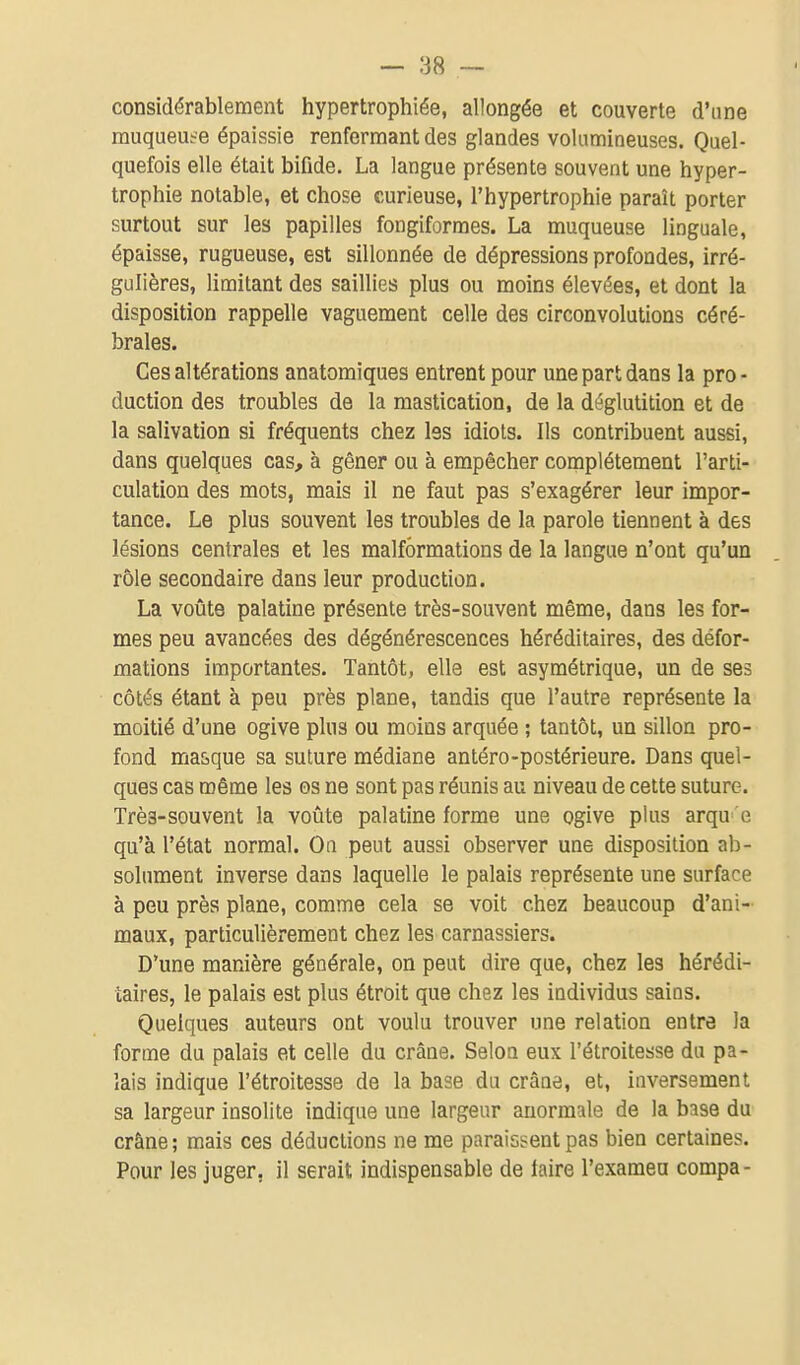 considérablement hypertrophiée, allongée et couverte d'une muqueuse épaissie renfermant des glandes volumineuses. Quel- quefois elle était bifide. La langue présente souvent une hyper- trophie notable, et chose curieuse, l'hypertrophie paraît porter surtout sur les papilles fongiformes. La muqueuse linguale, épaisse, rugueuse, est sillonnée de dépressions profondes, irré- gulières, limitant des saillies plus ou moins élevées, et dont la disposition rappelle vaguement celle des circonvolutions céré- brales. Ces altérations anatomiques entrent pour une part dans la pro- duction des troubles de la mastication, de la déglutition et de la salivation si fréquents chez les idiots. Ils contribuent aussi, dans quelques cas, à gêner ou à empêcher complètement l'arti- culation des mots, mais il ne faut pas s'exagérer leur impor- tance. Le plus souvent les troubles de la parole tiennent à des lésions centrales et les malformations de la langue n'ont qu'un rôle secondaire dans leur production. La voûte palatine présente très-souvent même, dans les for- mes peu avancées des dégénérescences héréditaires, des défor- mations importantes. Tantôt, elle est asymétrique, un de ses côtés étant à peu près plane, tandis que l'autre représente la moitié d'une ogive plus ou moins arquée ; tantôt, un sillon pro- fond ma&que sa suture médiane antéro-postérieure. Dans quel- ques cas même les os ne sont pas réunis au niveau de cette suture. Très-souvent la voûte palatine forme une ogive plus arqu e qu'à l'état normal. Oa peut aussi observer une disposition ab- solument inverse dans laquelle le palais représente une surface à peu près plane, comme cela se voit chez beaucoup d'ani- maux, particulièrement chez les carnassiers. D'une manière générale, on peut dire que, chez les hérédi- taires, le palais est plus étroit que chez les individus sains. Quelques auteurs ont voulu trouver une relation entre la forme du palais et celle du crâne. Selon eux l'étroitesse du pa- lais indique l'étroitesse de la base du crâne, et, inversement sa largeur insolite indique une largeur anormale de la base du crâne ; mais ces déductions ne me paraissent pas bien certaines. Pour les juger, il serait indispensable de faire l'exaraea compa-