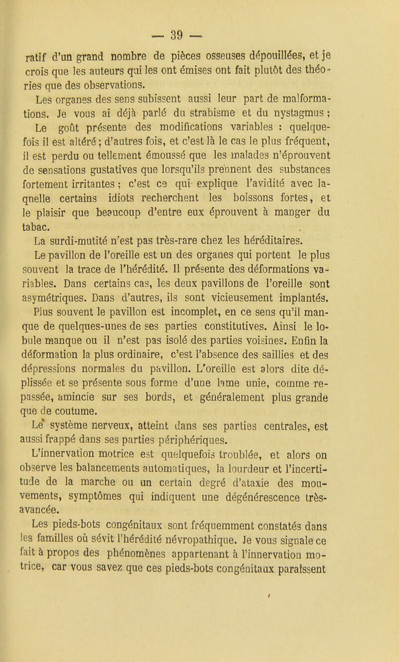 ratif d'un grand nombre de pièces osseuses dépouillées, et je crois que les auteurs qui les ont émises ont fait plutôt des théo- ries que des observations. Les organes des sens subissent aussi leur part de malforma- tions. Je vous ai déjà parlé du strabisme et du nystagmus ; Le goût présente des modifications variables : quelque- fois il est altéré ; d'autres fois, et c'est là le cas le plus fréquent, il est perdu ou tellement émoussé que les malades n'éprouvent de sensations gustatives que lorsqu'ils prennent des substances fortement irritantes ; c'est ce qui explique l'avidité avec la- quelle certains idiots recherchent les boissons fortes, et le plaisir que beaucoup d'entre eux éprouvent à manger du tabac. La surdi-mutité n'est pas très-rare chez les héréditaires. Le pavillon de l'oreille est un des organes qui portent le plus souvent la trace de l'hérédité. Il présente des déformations va- riables. Dans certains cas, les deux pavillons de l'oreille sont asymétriques. Dans d'autres, ils sont vicieusement implantés. Plus souvent le pavillon est incomplet, en ce sens qu'il man- que de quelques-unes de ses parties constitutives. Ainsi le lo- bule manque ou il n'est pas isolé des parties voisines. EnQn la déformation la plus ordinaire, c'est l'absence des saillies et des dépressions normales du pavillon. L'oreille est alors dite dé- plissée et se présente sous forme d'une hme unie, comme re- passée, amincie sur ses bords, et généralement plus grande que de coutume. Le' système nerveux, atteint dans ses parties centrales, est aussi frappé dans ses parties périphériques. L'innervation motrice est quelquefois troublée, et alors on observe les balancements automatiques, la lourdeur et l'incerti- tude de la marche ou un certain degré d'ataxie des mou- vements, symptômes qui indiquent une dégénérescence très- avancée. Les pieds-bots congénitaux sont fréquemment constatés dans les familles où sévit l'hérédité névropathique. Je vous signale ce fait à propos des phénomènes appartenant à l'innervation mo- trice, car vous savez que ces pieds-bots congénitaux paraissent