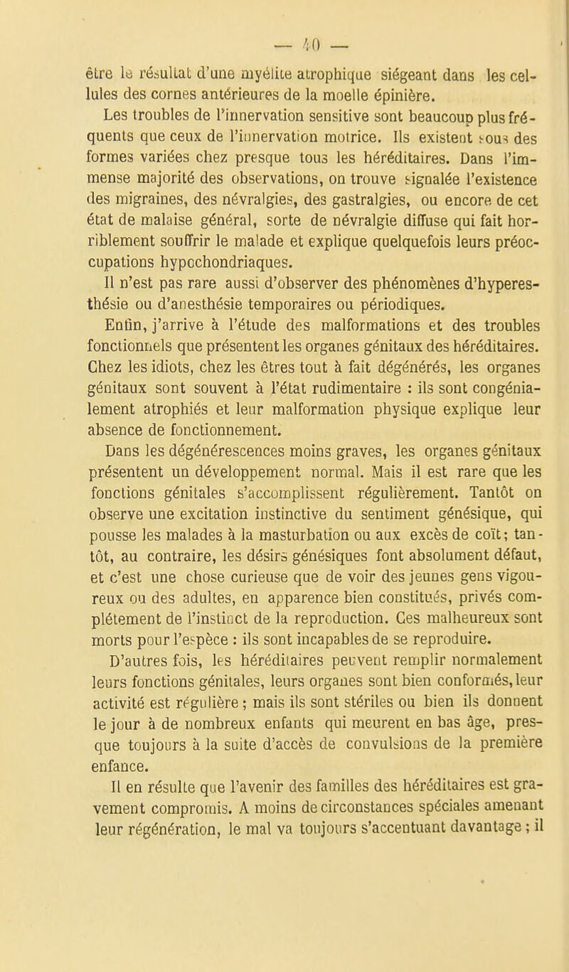 être lù résultat d'une myéliLe airophique siégeant dans les cel- lules des cornes antérieures de la moelle épinière. Les troubles de l'innervation sensitive sont beaucoup plus fré- quents que ceux de l'innervation motrice. Ils existent i-ous des formes variées chez presque tous les héréditaires. Dans l'im- mense majorité des observations, on trouve tignalée l'existence des migraines, des névralgies, des gastralgies, ou encore de cet état de malaise général, sorte de névralgie diffuse qui fait hor- riblement souffrir le malade et explique quelquefois leurs préoc- cupations hypcchondriaques. Il n'est pas rare aussi d'observer des phénomènes d'hyperes- thésie ou d'anesthésie temporaires ou périodiques. Enûn, j'arrive à l'étude des malformations et des troubles fonctionnels que présentent les organes génitaux des héréditaires. Chez les idiots, chez les êtres tout à fait dégénérés, les organes génitaux sont souvent à l'état rudimentaire : ils sont congénia- lement atrophiés et leur malformation physique explique leur absence de fonctionnement. Dans les dégénérescences moins graves, les organes génitaux présentent un développement normal. Mais il est rare que les fonctions génitales s'accomplissent régulièrement. Tantôt on observe une excitation instinctive du sentiment génésique, qui pousse les malades à la masturbation ou aux excès de coït; tan- tôt, au contraire, les désira génésiques font absolument défaut, et c'est une chose curieuse que de voir des jeunes gens vigou- reux ou des adultes, en apparence bien constitués, privés com- plètement de l'instinct de la reproduction. Ces malheureux sont morts pour l'espèce : ils sont incapables de se reproduire. D'autres fois, les héréditaires peuvent remplir normalement leurs fonctions génitales, leurs organes sont bien conformés, leur activité est régulière ; mais ils sont stériles ou bien ils donnent le jour à de nombreux enfants qui meurent en bas âge, pres- que toujours à la suite d'accès de convulsions de la première enfance. Il en résulte que l'avenir des familles des héréditaires est gra- vement compromis. A moins de circonstances spéciales amenant leur régénération, le mal va toujours s'accentuant davantage ; il