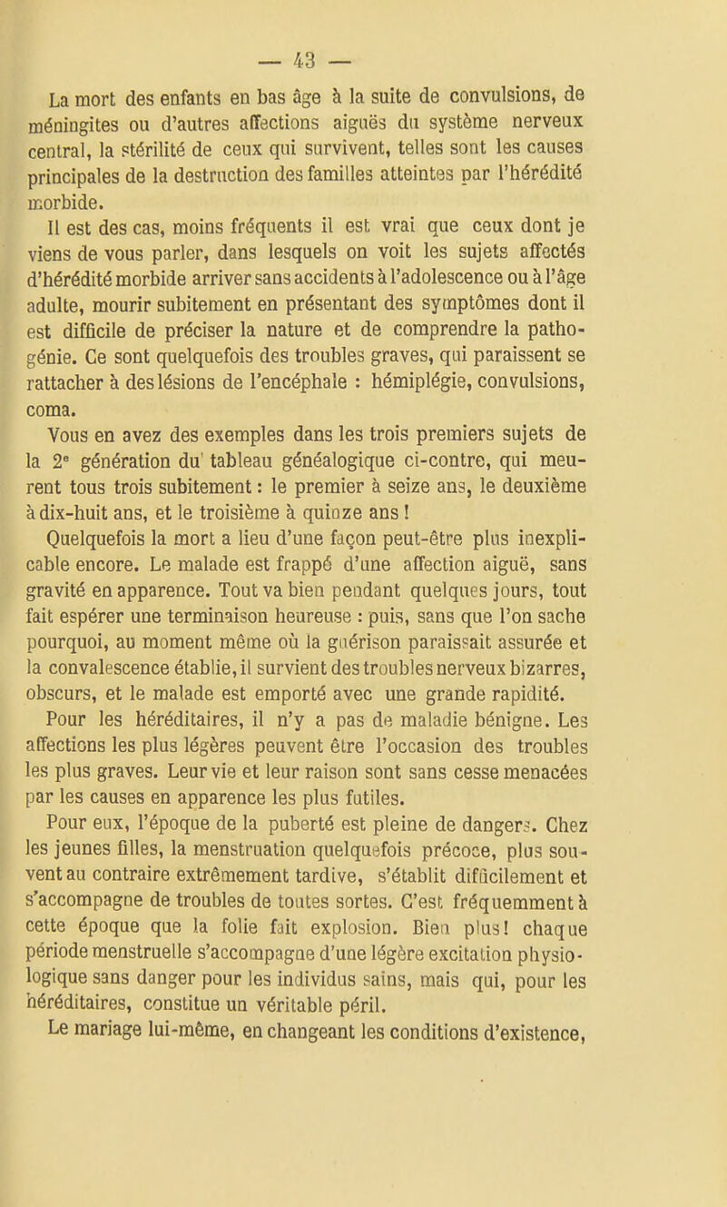La mort des enfants en bas âge à la suite de convulsions, de méningites ou d'autres affections aiguës du système nerveux central, la stérilité de ceux qui survivent, telles sont les causes principales de la destruction des familles atteintes par l'hérédité morbide. Il est des cas, moins fréquents il est vrai que ceux dont je viens de vous parler, dans lesquels on voit les sujets affectés d'hérédité morbide arriver sans accidents à l'adolescence ou à l'âge adulte, mourir subitement en présentant des symptômes dont il est difficile de préciser la nature et de comprendre la patho- génie. Ce sont quelquefois des troubles graves, qui paraissent se rattacher à des lésions de l'encéphale : hémiplégie, convulsions, coma. Vous en avez des exemples dans les trois premiers sujets de la 2* génération du' tableau généalogique ci-contre, qui meu- rent tous trois subitement : le premier à seize ans, le deuxième à dix-huit ans, et le troisième à quinze ans ! Quelquefois la mort a lieu d'une façon peut-être plus inexpli- cable encore. Le malade est frappé d'une affection aiguë, sans gravité en apparence. Tout va bien pendant quelques jours, tout fait espérer une terminaison heureuse : puis, sans que l'on sache pourquoi, au moment même où la gnérison paraissait assurée et la convalescence établie, il survient des troubles nerveux bizarres, obscurs, et le malade est emporté avec une grande rapidité. Pour les héréditaires, il n'y a pas de maladie bénigne. Les affections les plus légères peuvent être l'occasion des troubles les plus graves. Leur vie et leur raison sont sans cesse menacées par les causes en apparence les plus futiles. Pour eux, l'époque de la puberté est pleine de danger-. Chez les jeunes filles, la menstruation quelquefois précoce, plus sou- vent au contraire extrêmement tardive, s'établit difficilement et s'accompagne de troubles de toutes sortes. C'est fréquemment à cette époque que la folie fait explosion. Bien plus! chaque période menstruelle s'accompagne d'une légère excitation physio- logique sans danger pour les individus sains, mais qui, pour les héréditaires, constitue un véritable péril. Le mariage lui-même, en changeant les conditions d'existence,
