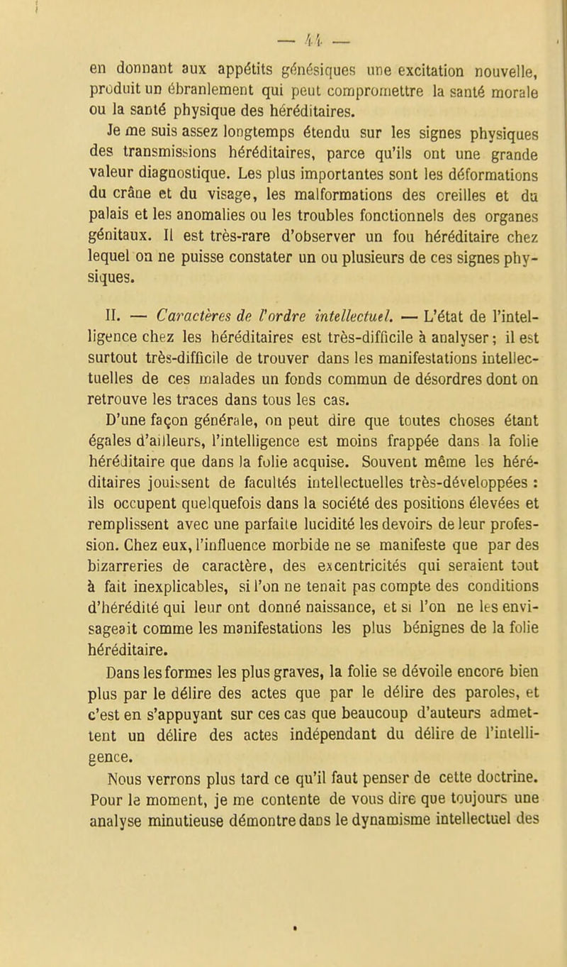 en donnant aux appétits gèiésiques une excitation nouvelle, produit un ébranlement qui peut compromettre la santé morale ou la santé physique des héréditaires. Je me suis assez longtemps étendu sur les signes physiques des transmissions héréditaires, parce qu'ils ont une grande valeur diagnostique. Les plus importantes sont les déformations du crâne et du visage, les malformations des oreilles et da palais et les anomalies ou les troubles fonctionnels des organes génitaux. Il est très-rare d'observer un fou héréditaire chez lequel oa ne puisse constater un ou plusieurs de ces signes phy- siques. II. — Caractères de l'ordre intellectuel. — L'état de l'intel- ligence chez les héréditaires est très-difficile à analyser ; il est surtout très-difficile de trouver dans les manifestations intellec- tuelles de ces malades un fonds commun de désordres dont on retrouve les traces dans tous les cas. D'une façon générale, on peut dire que toutes choses étant égales d'ailleurs, l'intelligence est moins frappée dans la folie héréditaire que dans la folie acquise. Souvent même les héré- ditaires jouissent de facultés intellectuelles très-développées : ils occupent quelquefois dans la société des positions élevées et remplissent avec une parfaite lucidité les devoirs de leur profes- sion. Chez eux, l'influence morbide ne se manifeste que par des bizarreries de caractère, des excentricités qui seraient tout à fait inexplicables, si l'on ne tenait pas compte des conditions d'hérédité qui leur ont donné naissance, et si l'on ne les envi- sageait comme les manifestations les plus bénignes de la folie héréditaire. Dans les formes les plus graves, la folie se dévoile encore bien plus par le délire des actes que par le délire des paroles, et c'est en s'appuyant sur ces cas que beaucoup d'auteurs admet- tent un délire des actes indépendant du délire de l'inielli- gence. Nous verrons plus tard ce qu'il faut penser de cette doctrine. Pour le moment, je me contente de vous dire que toujours une analyse minutieuse démontre dans le dynamisme intellectuel des