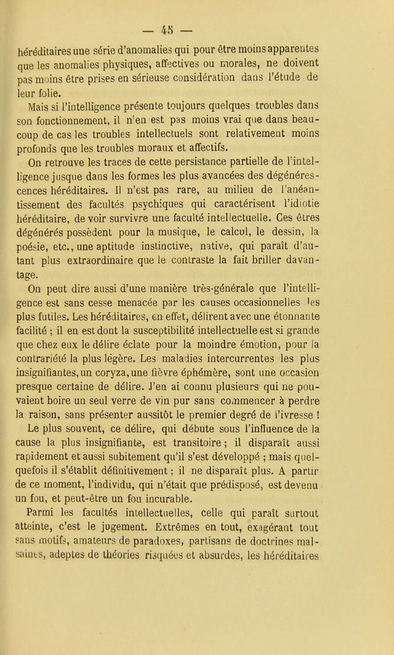 héréditaires une série d'anomalies qui pour être moins apparentes que les anomalies physiques, affeclives ou morales, ne doivent pas moins être prises en sérieuse considération dans l'étude de leur folie. Mais si l'intelligence présente toujours quelques troubles dans son fonctionnement, il n'en est pas moins vrai que dans beau- coup de cas les troubles intellectuels sont relativement moins profonds que les troubles moraux et affectifs. On retrouve les traces de cette persistance partielle de l'intel- ligence jusque dans les formes les plus avancées des dégénéres- cences héréditaires. Il n'est pas rare, au milieu de l'anéan- tissement des facultés psychiques qui caractérisent l'idiotie héréditaire, devoir survivre une faculté intellectuelle. Ces êtres dégénérés possèdent pour la musique, le calcul, le dessin, la poésie, etc., une aptitude instinctive, native, qui paraît d'au- tant plus extraordinaire que le contraste la fait briller davan- tage. On peut dire aussi d'une manière très-générale que l'intelli- gence est sans cesse menacée par les causes occasionnelles 'es plus futiles. Les héréditaires, en effet, délirent avec une étonnante facilité ; il en est dont la susceptibilité intellectuelle est si grande que chez eux le délire éclate pour la moindre émotion, pour la contrariété la plus légère. Les maladies intercurrentes les plus insignifiantes, un coryza, une fièvre éphémère, sont une occasion presque certaine de délire. J'en ai connu plusieurs qui ne pou- vaient boire un seul verre de vin pur sans commencer à perdre la raison, sans présenter aussitôt le premier degré de l'ivresse ! Le plus souvent, ce délire, qui débute sous l'influence de la cause la plus insignifiante, est transitoire ; il disparaît aussi rapidement et aussi subitement qu'il s'est développé ; mais quel- quefois il s'établit définitivement ; il ne disparaît plus. A partir de ce moment, l'individu, qui n'était que prédisposé, est devenu un fou, et peut-être un fou incurable. Parmi les facultés intellectuelles, celle qui paraît surtout atteinte, c'est le jugement. Extrêmes en tout, exagérant tout sans motifs, amateurs de paradoxes, partisans de doctrines mal- saiuts, adeptes de théories risquées et absurdes, les héréditaires